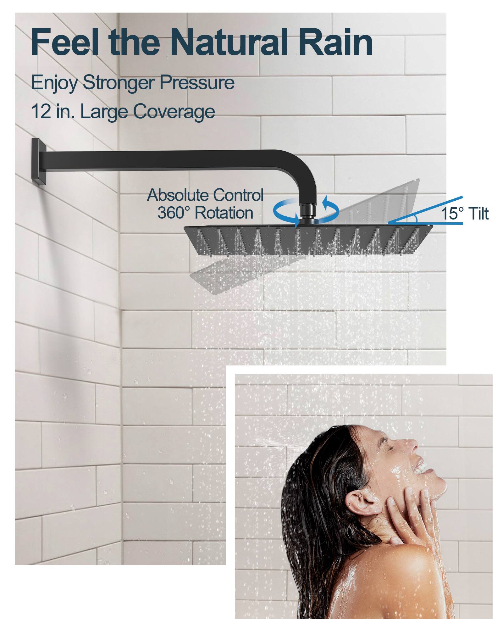 Feel the Natural Rain

Enjoy Stronger Pressure  
12 in. Large Coverage

Absolute Control  
360° Rotation  
15° Tilt