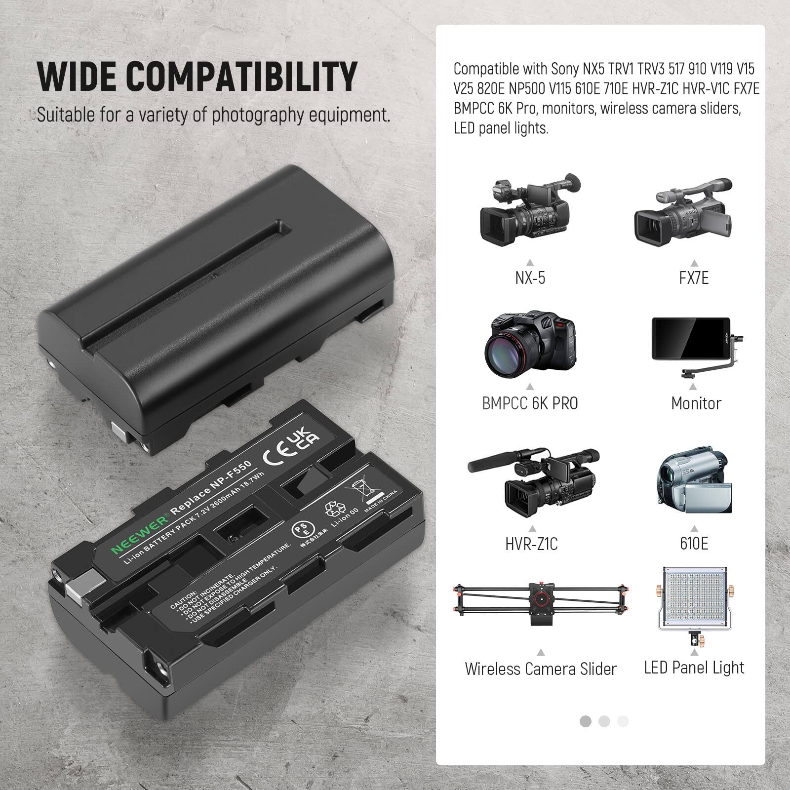 WIDE COMPATIBILITY  
Suitable for a variety of photography equipment.  
Compatible with Sony NX5 TRV1 TRV3 517 910 V119 V15 V25 820E NP500 V115 610E 710E HVR-Z1C HVR-V1C FX7E BMPCC 6K Pro, monitors, wireless camera sliders, LED panel lights.  
NX-5 FX7E F550 CLA NP 18 8.7wh  
Replace 2600mA  
PACKT PS Liaeg5 NEEWER L-ian BATTERY  
TEMPERATURE  
MIGHT HIGHLY ONLGINERATE INCIMERATE CHARGER  
CAUTION PONDT PECIFIED s FUE BMPCC 6K PRO HVR-Z1C Monitor 610E Wireless Camera Slider LED Panel Light