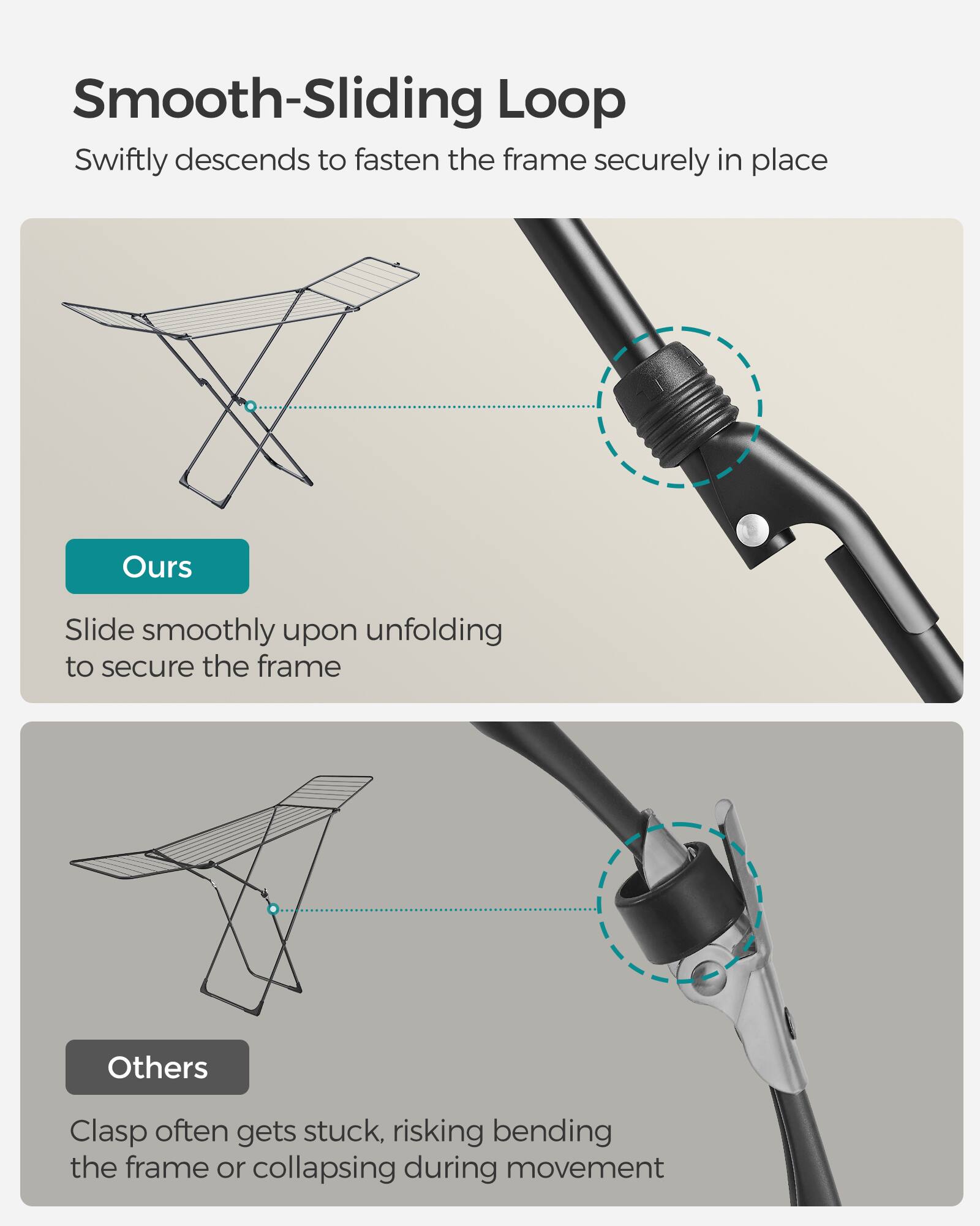 Smooth-Sliding Loop

Swiftly descends to fasten the frame securely in place

Ours
Slide smoothly upon unfolding to secure the frame

Others
Clasp often gets stuck, risking bending the frame or collapsing during movement