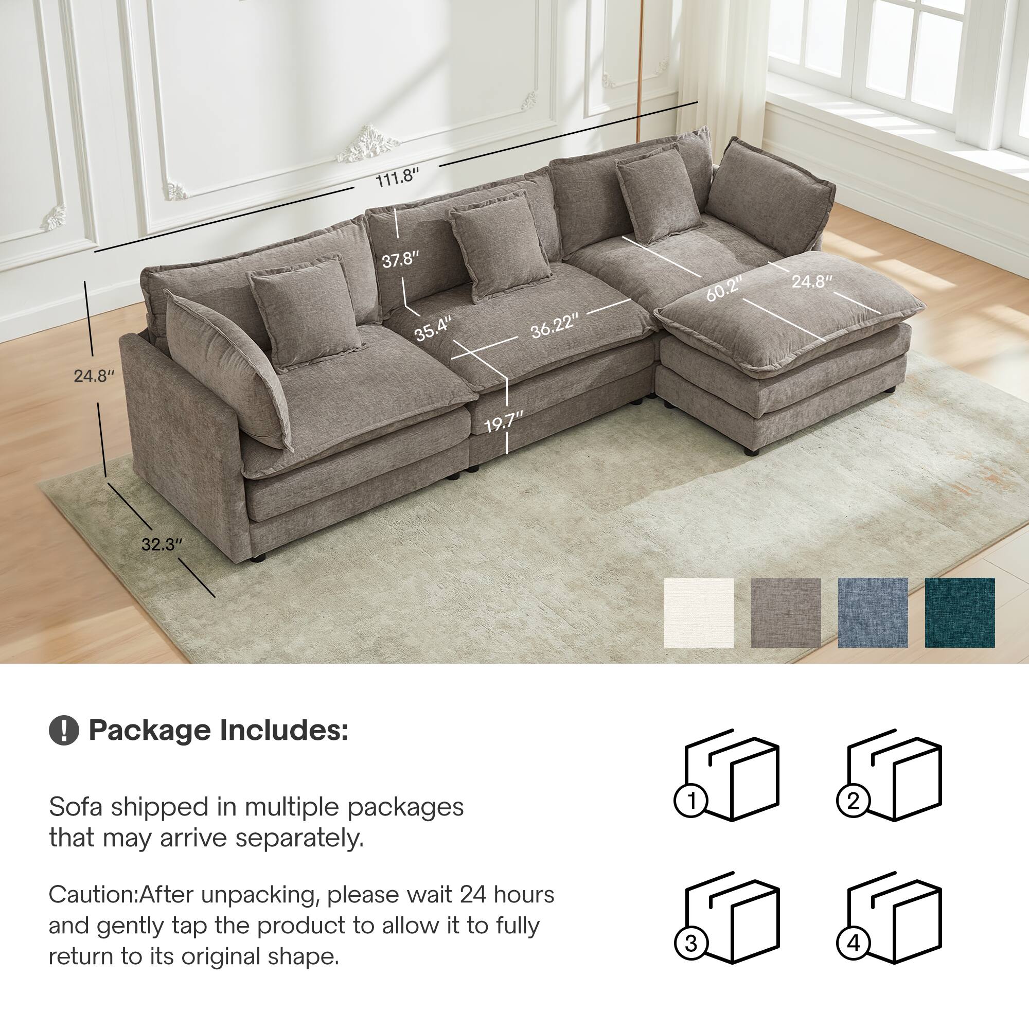 111.8" 37.8" 35.4" 36.22" 60.2" 24.8" 24.8" 19.7" 32.3" 

Package Includes: Sofa shipped in multiple packages that may arrive separately. 

Caution: After unpacking, please wait 24 hours and gently tap the product to allow it to fully return to its original shape.