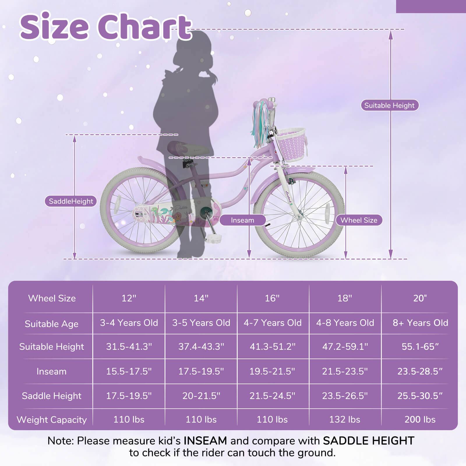 Size Chart

| Wheel Size | 12" | 14" | 16" | 18" | 20" |
|------------|-----|-----|-----|-----|-----|
| Suitable Age | 3-4 Years Old | 3-5 Years Old | 4-7 Years Old | 4-8 Years Old | 8+ Years Old |
| Suitable Height | 31.5-41.3" | 37.4-43.3" | 41.3-51.2" | 47.2-59.1" | 55.1-65" |
| Inseam | 15.5-17.5" | 17.5-19.5" | 19.5-21.5" | 21.5-23.5" | 23.5-28.5" |
| Saddle Height | 17.5-19.5" | 20-21.5" | 21.5-24.5" | 23.5-2