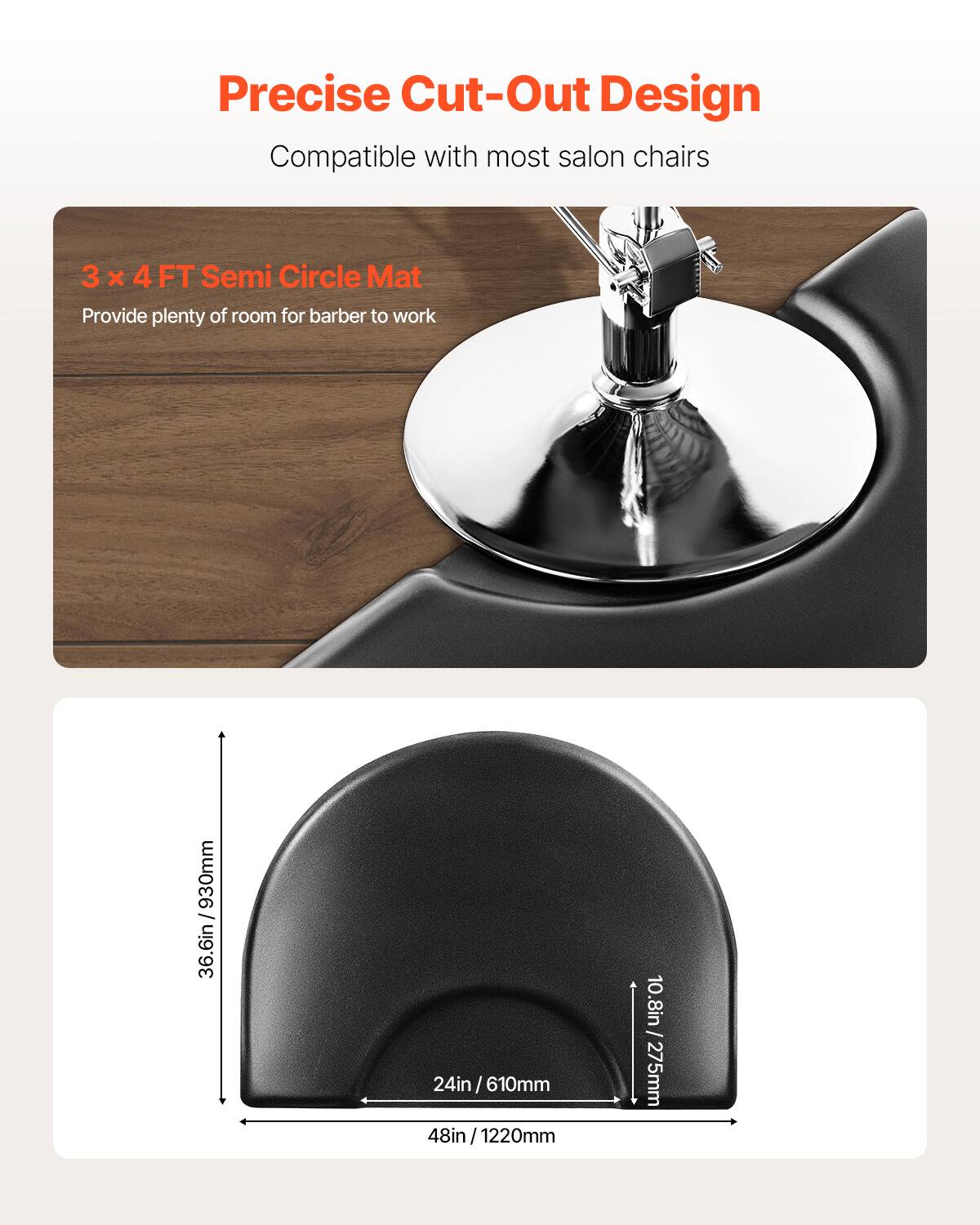 Precise Cut-Out Design
Compatible with most salon chairs
3 x 4 FT Semi Circle Mat
Provide plenty of room for barber to work
36.6in / 930mm
24in / 610mm
48in / 1220mm
10.8in / 275mm
