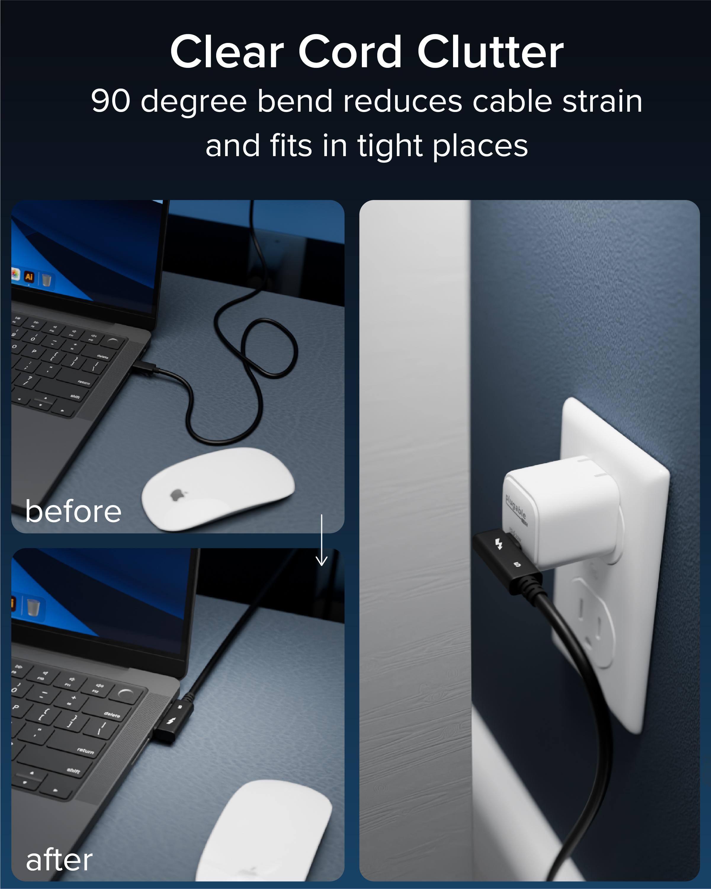 Clear Cord Clutter  
90 degree bend reduces cable strain and fits in tight places  

before  
after