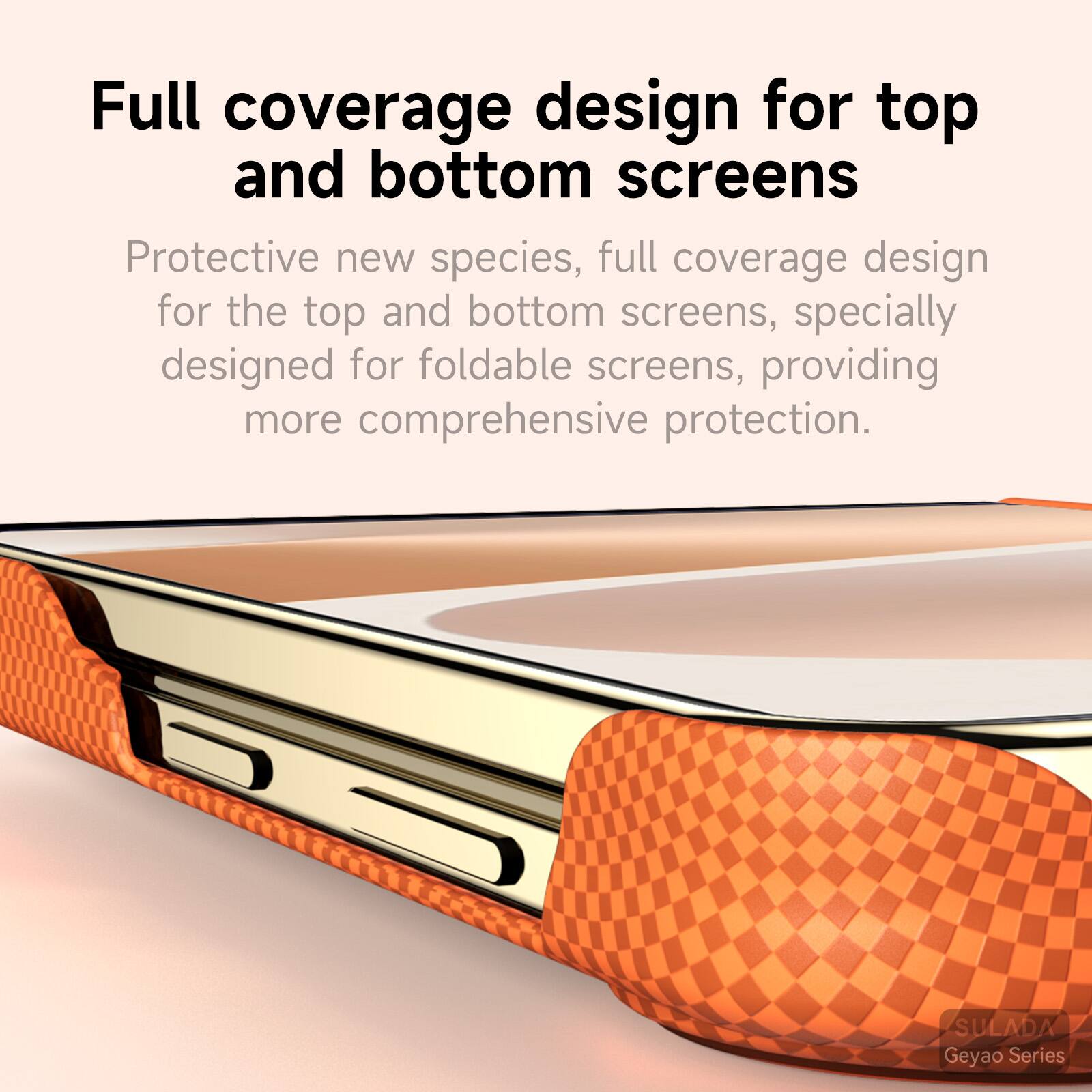 Full coverage design for top and bottom screens

Protective new species, full coverage design for the top and bottom screens, specially designed for foldable screens, providing more comprehensive protection.

SULADA Geyao Series