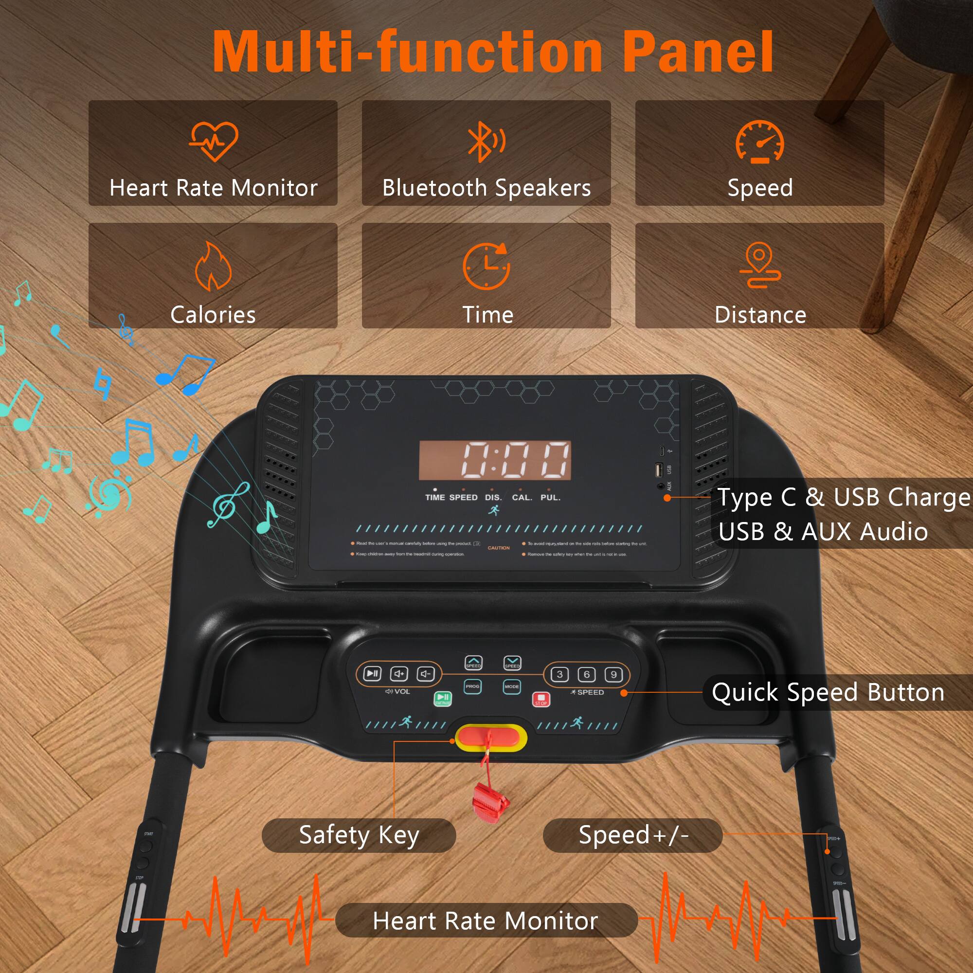 Multi-function Panel

Heart Rate Monitor
Bluetooth Speakers
Speed
Calories
Time
Distance

Type C & USB Charge
USB & AUX Audio

Quick Speed Button
Safety Key
Speed+/
Heart Rate Monitor