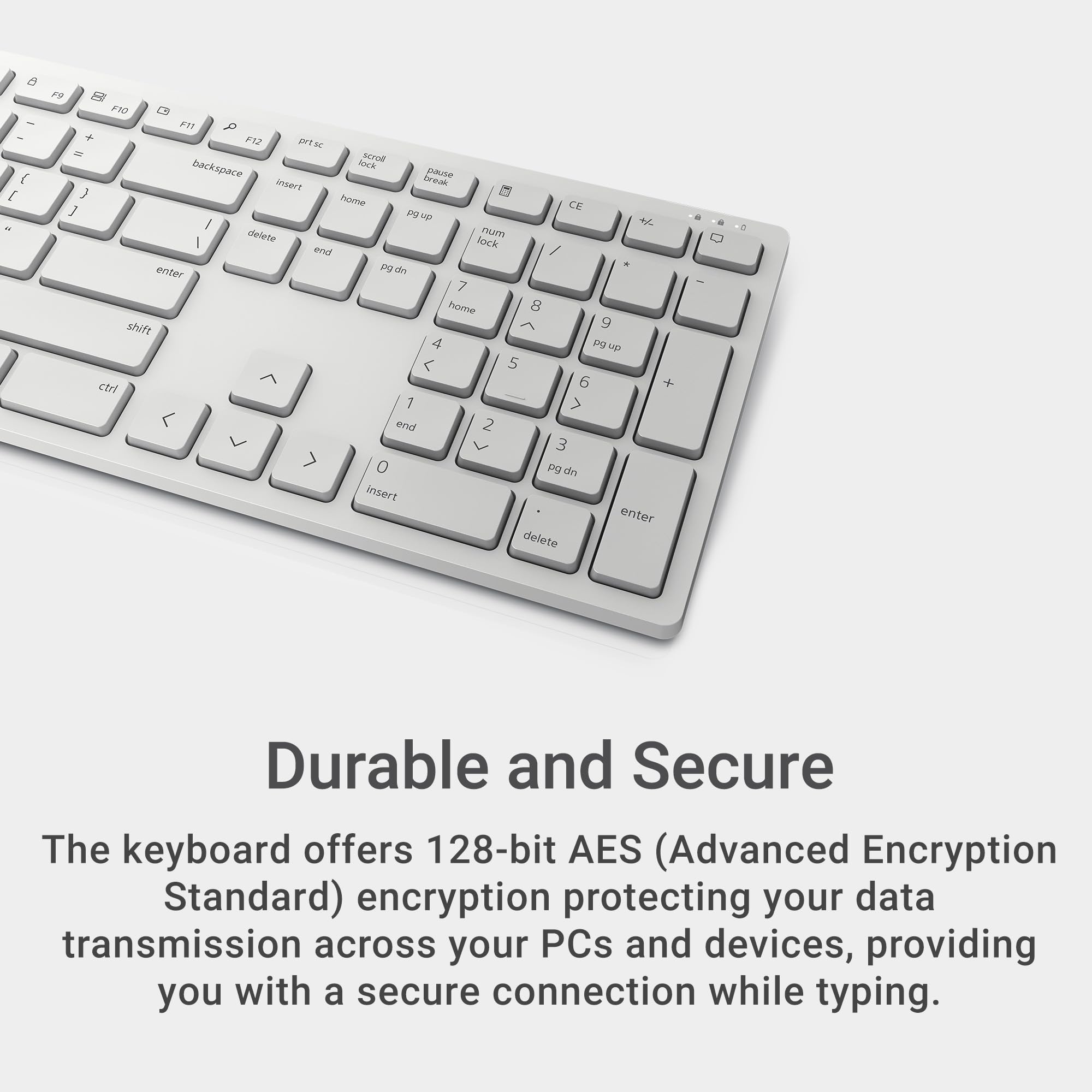 Durable and Secure

The keyboard offers 128-bit AES (Advanced Encryption Standard) encryption protecting your data transmission across your PCs and devices, providing you with a secure connection while typing.
