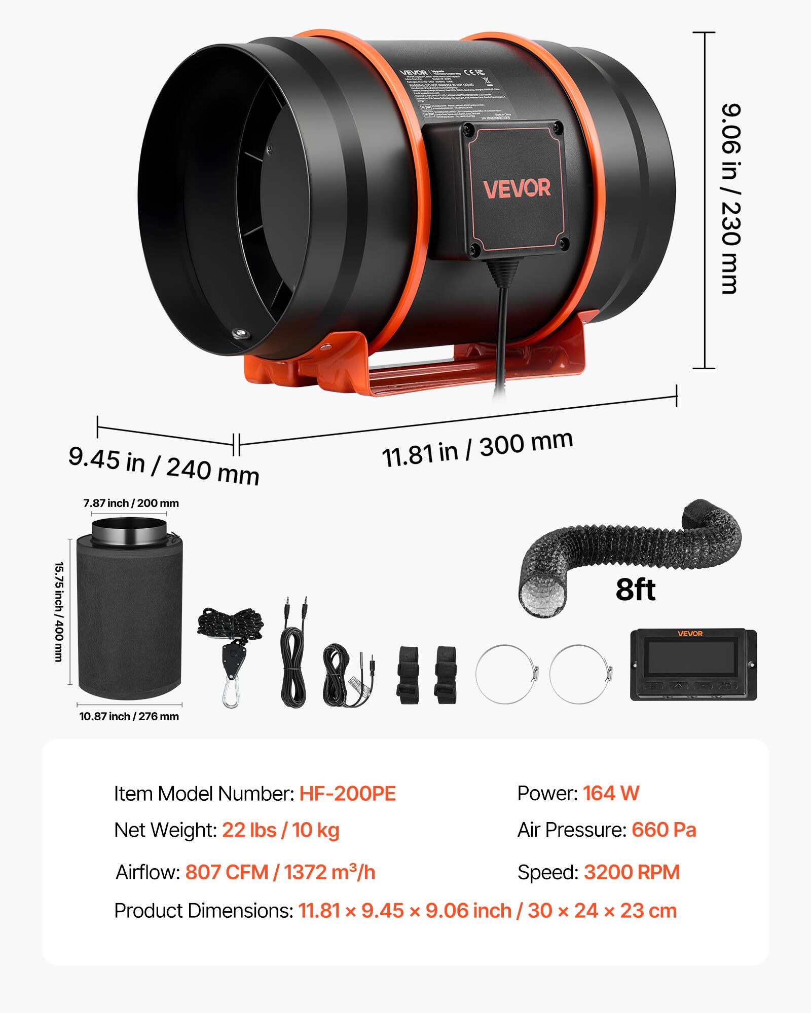 VEVOR

VEVOR 9.06 in / 230 mm  
9.45 in / 240 mm  
7.87 in / 200 mm  
7.87 inch / 200 mm  
15.75 inch / 400 mm  
10.87 inch / 276 mm  
11.81 inch / 300 mm  
8ft

VEVOR Item Model Number: HF-200PE  
Power: 164 W  
Net Weight: 22 lbs / 10 kg  
Air Pressure: 660 Pa  
Airflow: 807 CFM / 1372 m³/h  
Speed: 3200 RPM  
Product Dimensions: 11.81 x 9.45 x 9.06 inch / 30 x 24 x 23 cm
