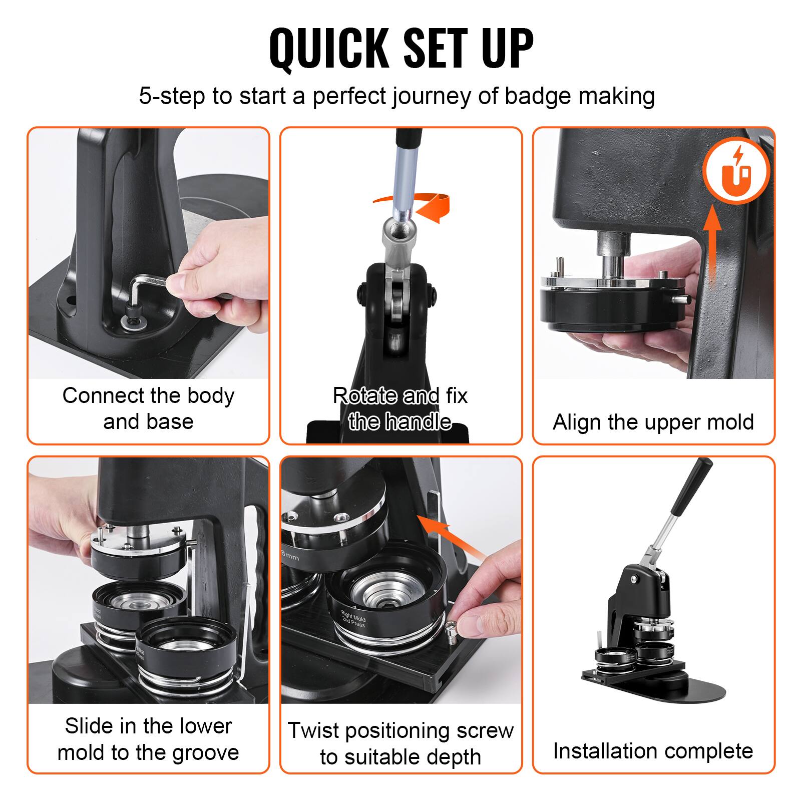 QUICK SET UP

5-step to start a perfect journey of badge making

1. Connect the body and base
2. Rotate and fix the handle
3. Align the upper mold
4. Slide in the lower mold to the groove
5. Twist positioning screw to suitable depth
6. Installation complete