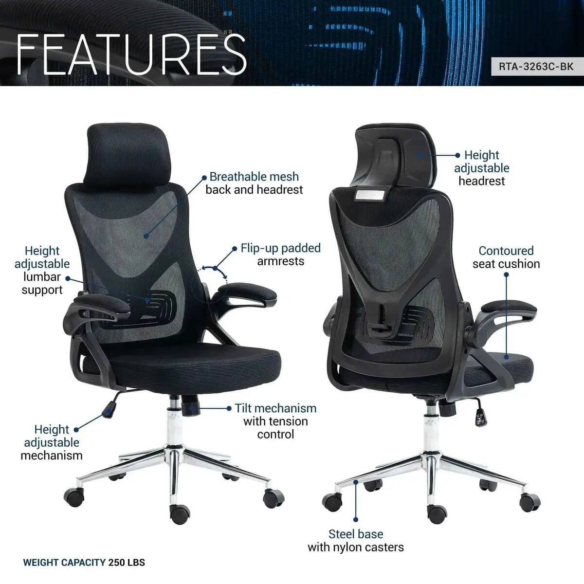 FEATURES  
RTA-3263C-BK  
- Breathable mesh back and headrest  
- Height adjustable headrest  
- Height adjustable lumbar support  
- Flip-up padded armrests  
- Contoured seat cushion  
- Height adjustable mechanism  
- Tilt mechanism with tension control  
- WEIGHT CAPACITY 250 LBS  
- Steel base with nylon casters