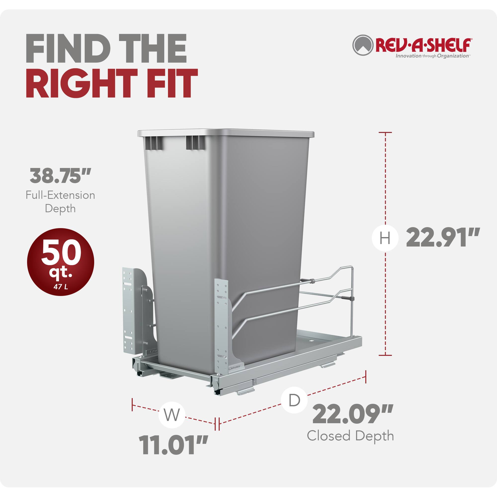 FIND THE RIGHT FIT

REV-A-SHELF  
Innovation through Organization

38.75" Full-Extension Depth  
50 qt. (47 L)  
H 22.91"  
W 11.01"  
D 22.09" Closed Depth