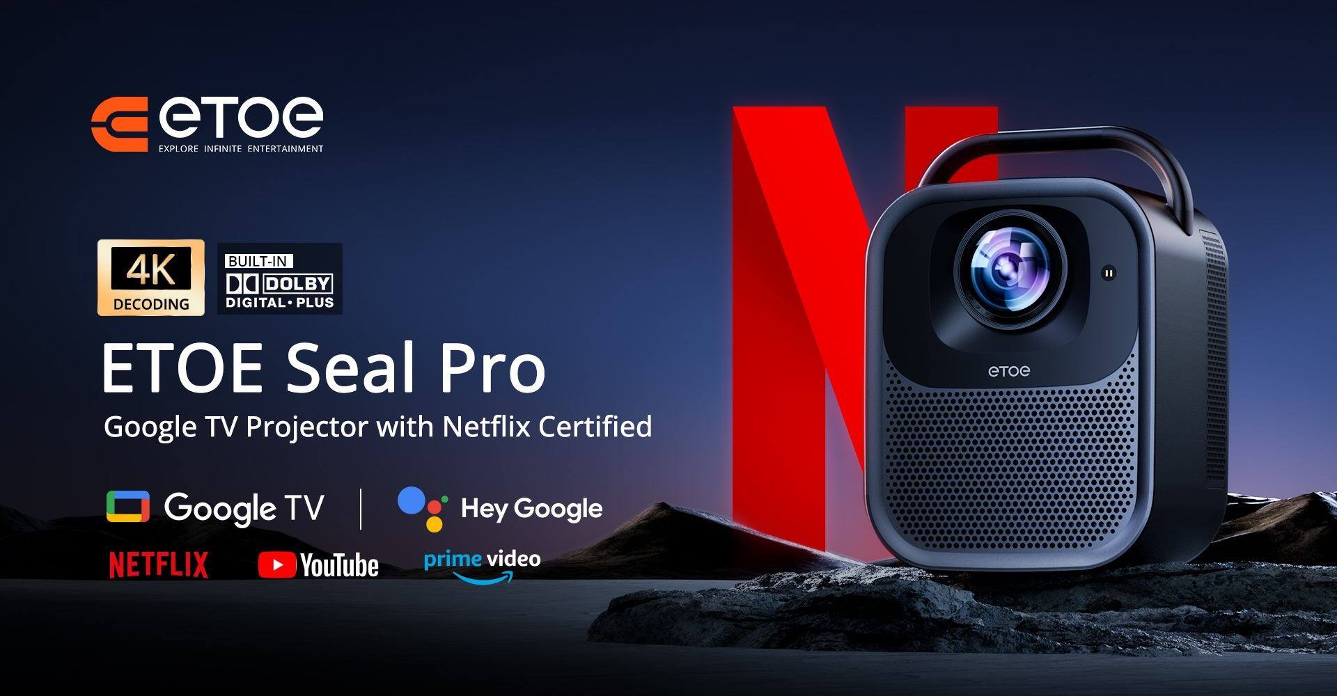Explore Infinite Entertainment  
Built-in 4K Decoding, Dolby Digital Plus  

ETOE Seal Pro  
Google TV Projector with Netflix Certified  

Google TV  
Hey Google  
Netflix  
YouTube  
Prime Video