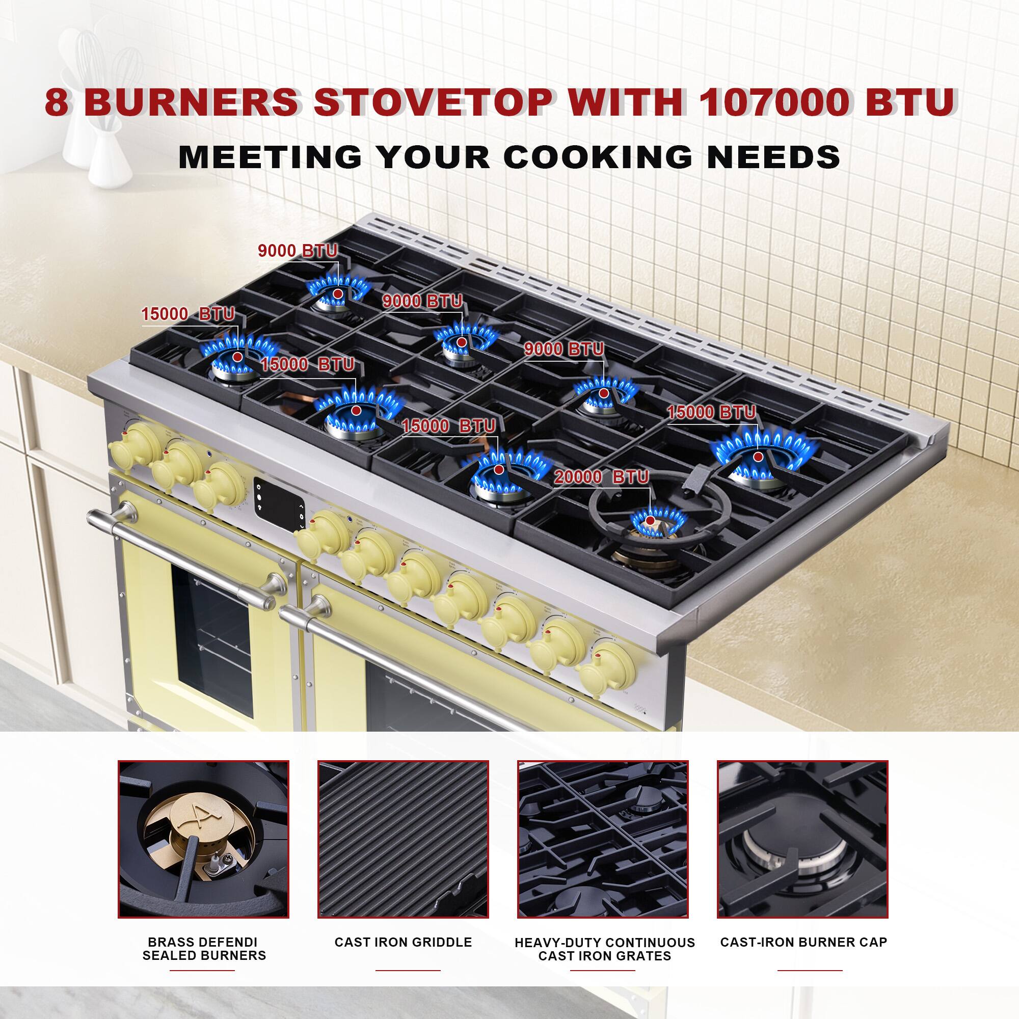 8 BURNERS STOVETOP WITH 107000 BTU MEETING YOUR COOKING NEEDS

9000 BTU  
15000 BTU  
15000 BTU  
15000 BTU  
9000 BTU  
15000 BTU  
20000 BTU  

BRASS DEFENDI SEALED BURNERS  
CAST IRON GRIDDLE  
HEAVY-DUTY CONTINUOUS CAST-IRON GRATES  
CAST-IRON BURNER CAP