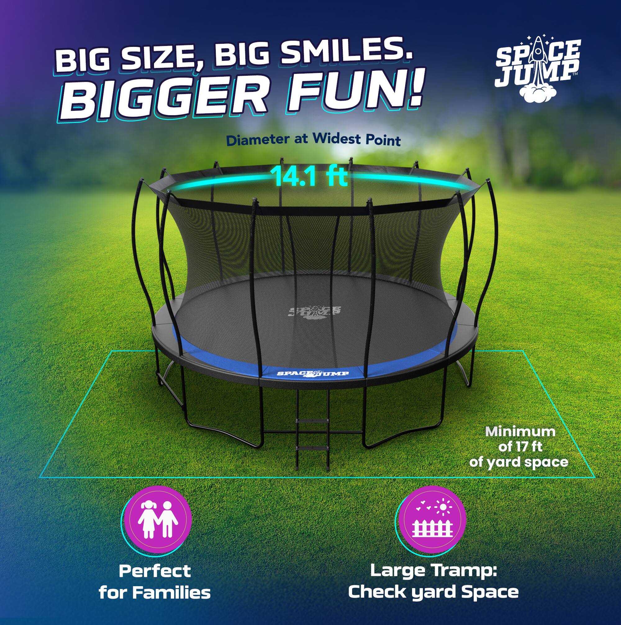 BIG SIZE, BIG SMILES. BIGGER FUN!  
Diameter at Widest Point: 14.1 ft  
Minimum of 17 ft of yard space  
Perfect for Families  
Large Tramp: Check yard Space