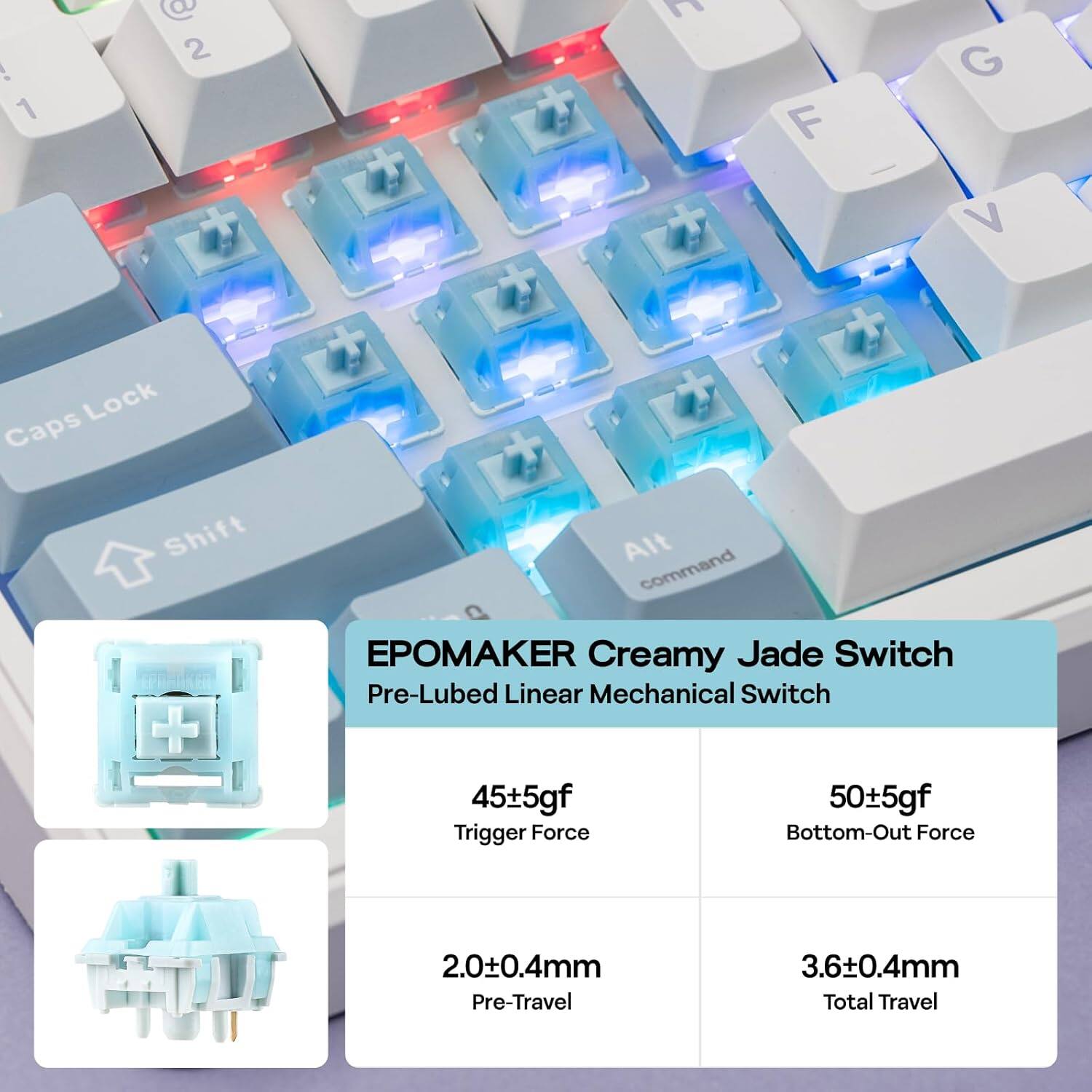1) 20 F G V Lock Caps Shift Alt command EPOMAKER Creamy Jade Switch Pre-Lubed Linear Mechanical Switch

- Trigger Force: 45±5gf
- Bottom-Out Force: 50±5gf
- Pre-Travel: 2.0±0.4mm
- Total Travel: 3.6±0.4mm