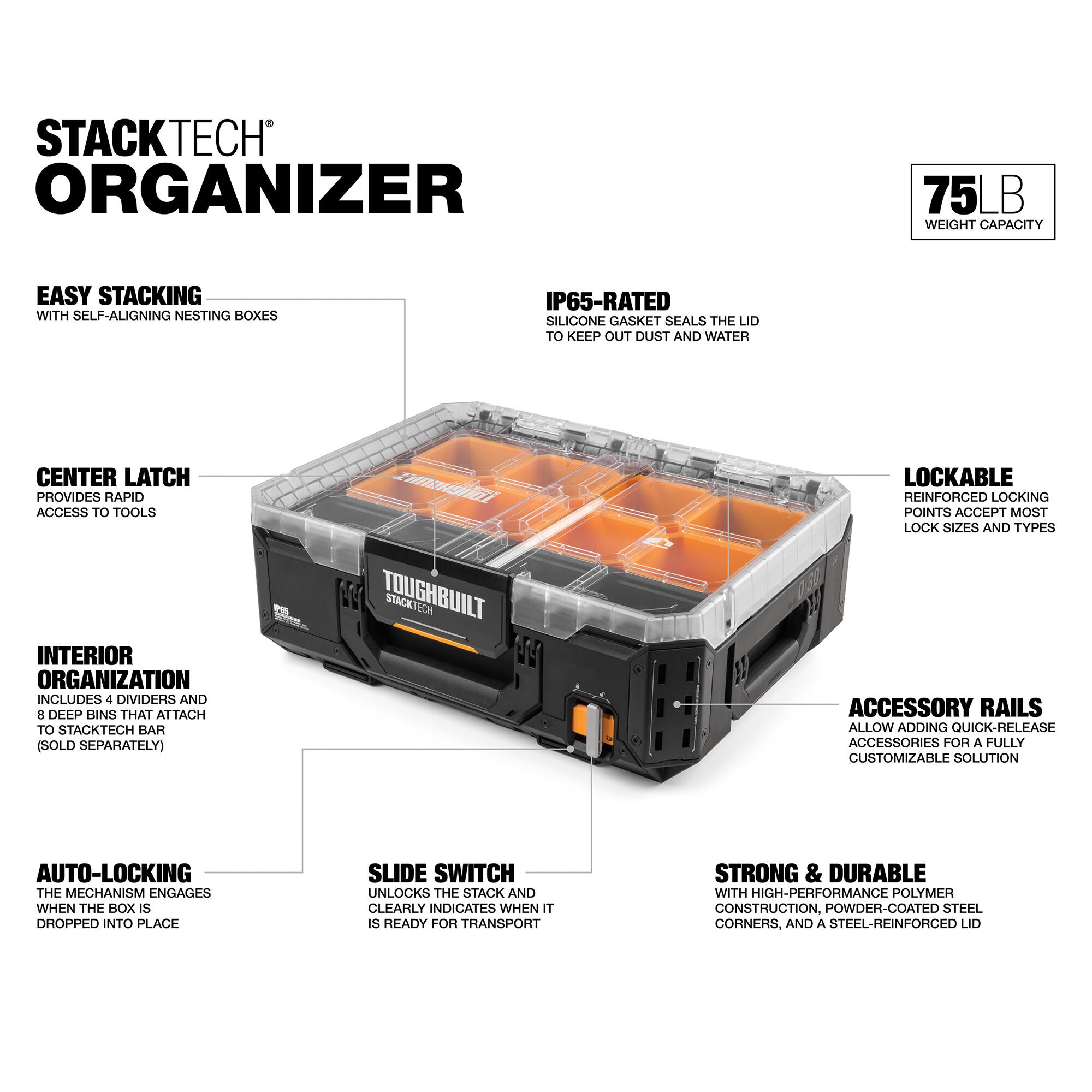 STACKTECH ORGANIZER  
75 LB WEIGHT CAPACITY  
EASY STACKING WITH SELF-ALIGNING NESTING BOXES  
IP65-RATED SILICONE GASKET SEALS THE LID TO KEEP OUT DUST AND WATER  
CENTER LATCH PROVIDES RAPID ACCESS TO TOOLS  
INTERIOR ORGANIZATION INCLUDES 4 DIVIDERS AND 8 DEEP BINS THAT ATTACH TO STACKTECH BAR (SOLD SEPARATELY)  
TOUGHBUILT STACK VLOA 2  
LOCKABLE REINFORCED LOCKING POINTS ACCEPT MOST LOCK SIZES AND TYPES  
ACCESSORY RAILS ALLOW ADDING QUICK-RELEASE ACCESSORIES FOR A FULLY CUSTOMIZABLE SOLUTION  
AUTO-LOCKING THE MECHANISM ENGAGES WHEN THE BOX IS DROPPED INTO PLACE  
SLIDE SWITCH UNLOCKS THE STACK AND CLEARLY INDICATES WHEN IT IS READY FOR TRANSPORT  
STRONG & DURABLE WITH HIGH-PERFORMANCE POLYMER CONSTRUCTION, POWDER-COATED STEEL CORNERS, AND A STEEL-REINFORCED LID