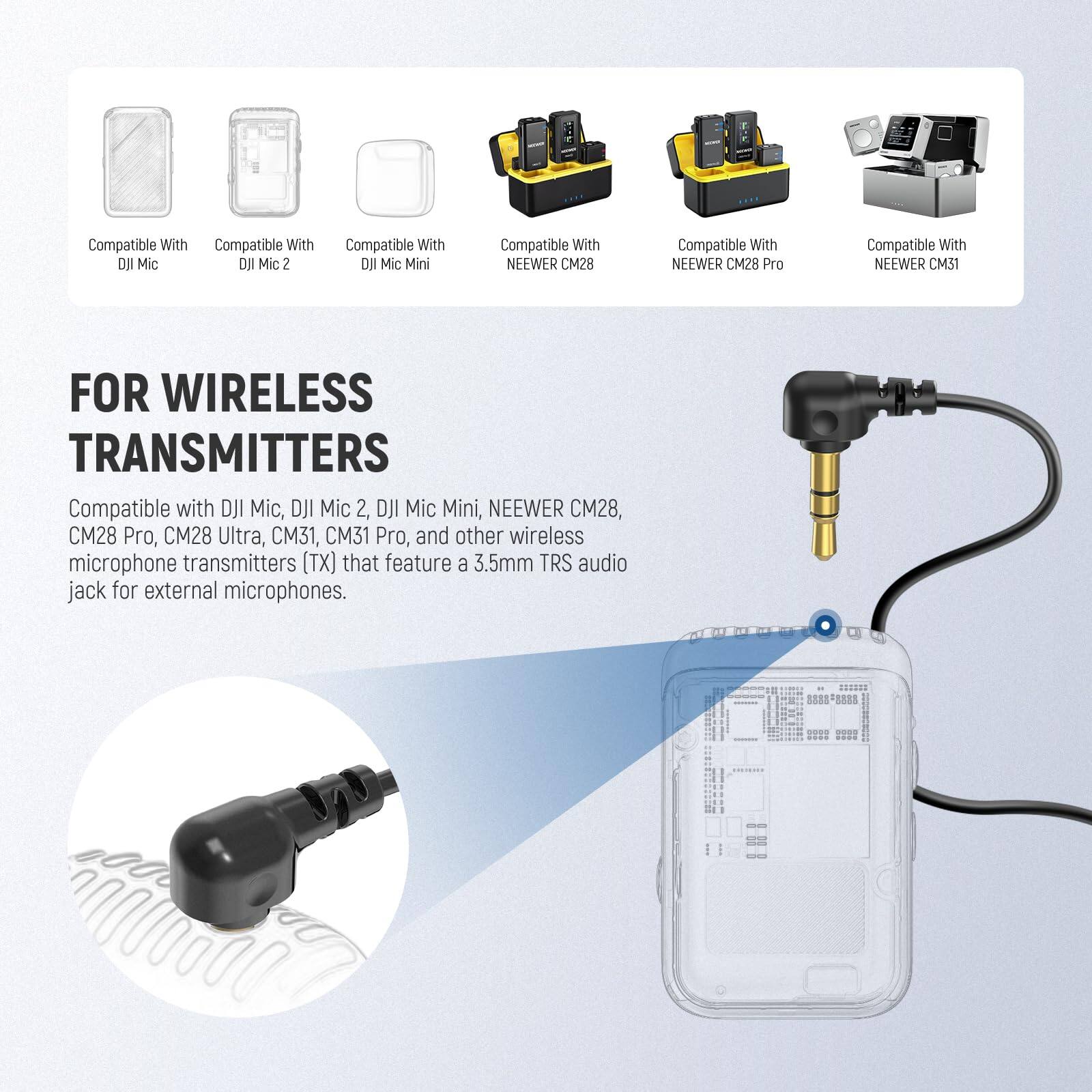 Compatible With DJI Mic  
Compatible With DJI Mic 2  
Compatible With DJI Mic Mini  
Compatible With NEEWER CM28  
Compatible With NEEWER CM28 Pro  
Compatible With NEEWER CM31  

FOR WIRELESS TRANSMITTERS  

Compatible with DJI Mic, DJI Mic 2, DJI Mic Mini, NEEWER CM28, CM28 Pro, CM28 Ultra, CM31, CM31 Pro, and other wireless microphone transmitters (TX) that feature a 3.5mm TRS audio jack for external microphones.