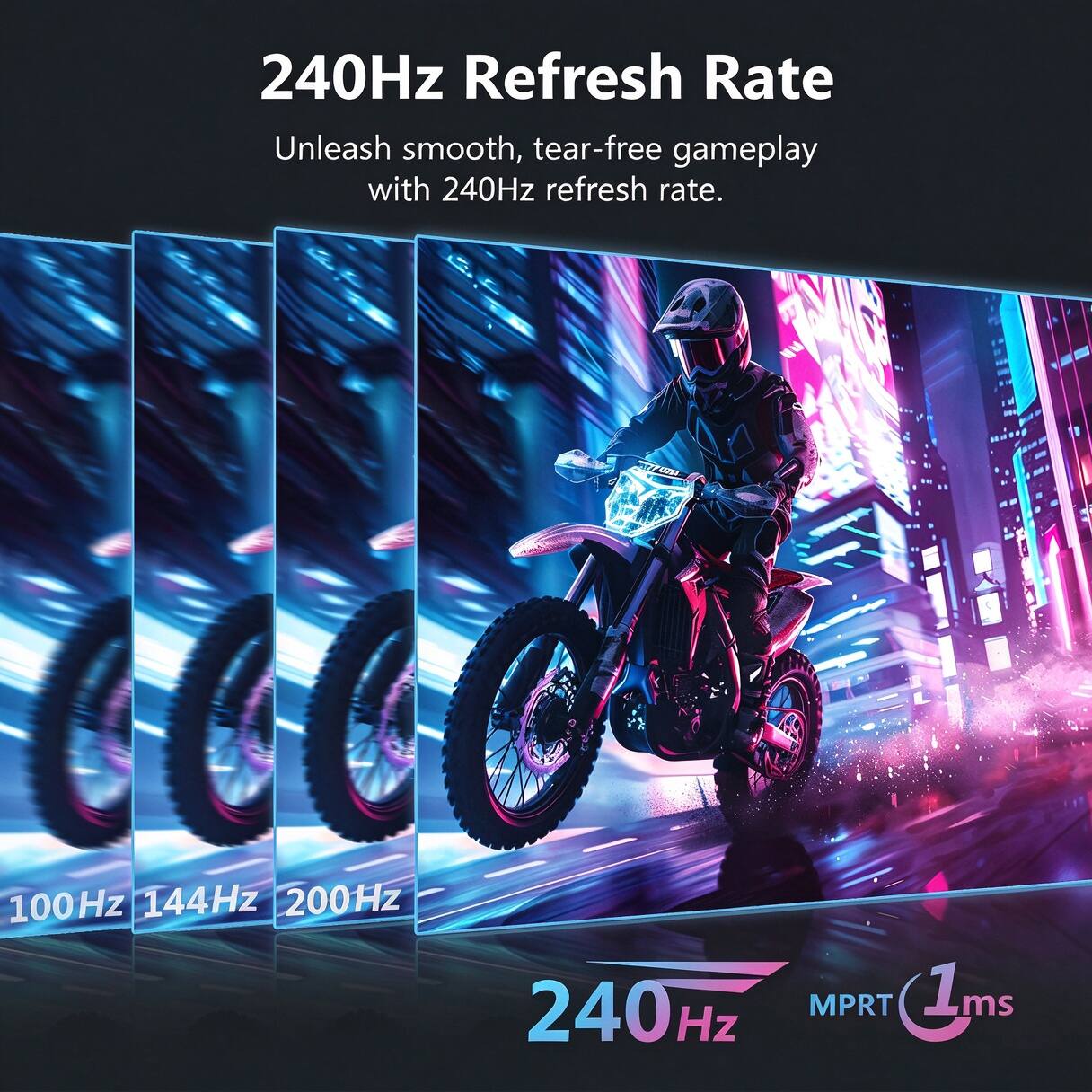 240Hz Refresh Rate  
Unleash smooth, tear-free gameplay with 240Hz refresh rate.  
100Hz 144Hz 200Hz  
240Hz MPRT 1ms