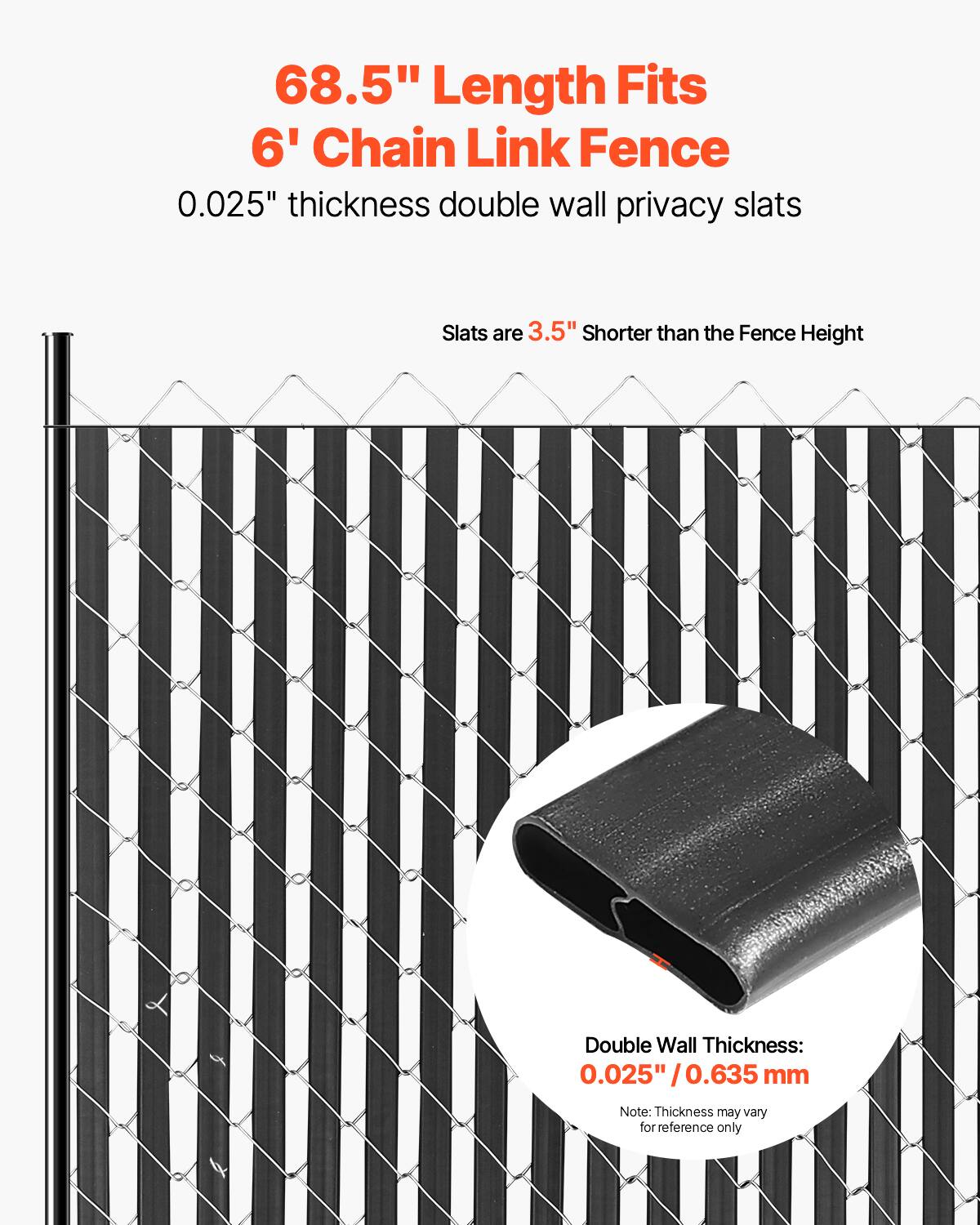 68.5" Length Fits 6' Chain Link Fence  
0.025" thickness double wall privacy slats  
Slats are 3.5" Shorter than the Fence Height  
Double Wall Thickness: 0.025" / 0.635 mm  
Note: Thickness may vary for reference only