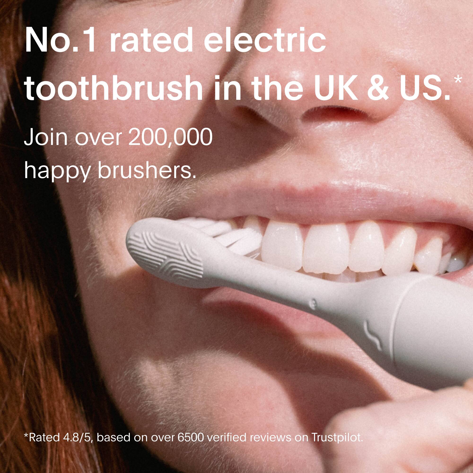 No.1 rated electric toothbrush in the UK & US.  
Join over 200,000 happy brushers.  

*Rated 4.8/5, based on over 6500 verified reviews on Trustpilot.