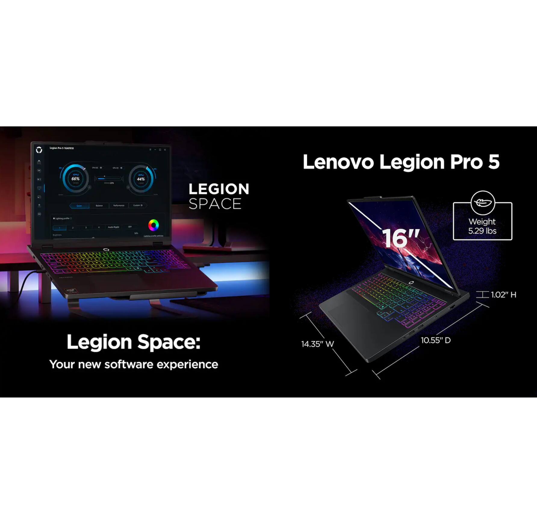 Lenovo Legion Pro 5  
Weight: 5.29 lbs  
16"  
1.02" H  
14.35" W  
10.55" D  

Legion Space: Your new software experience
