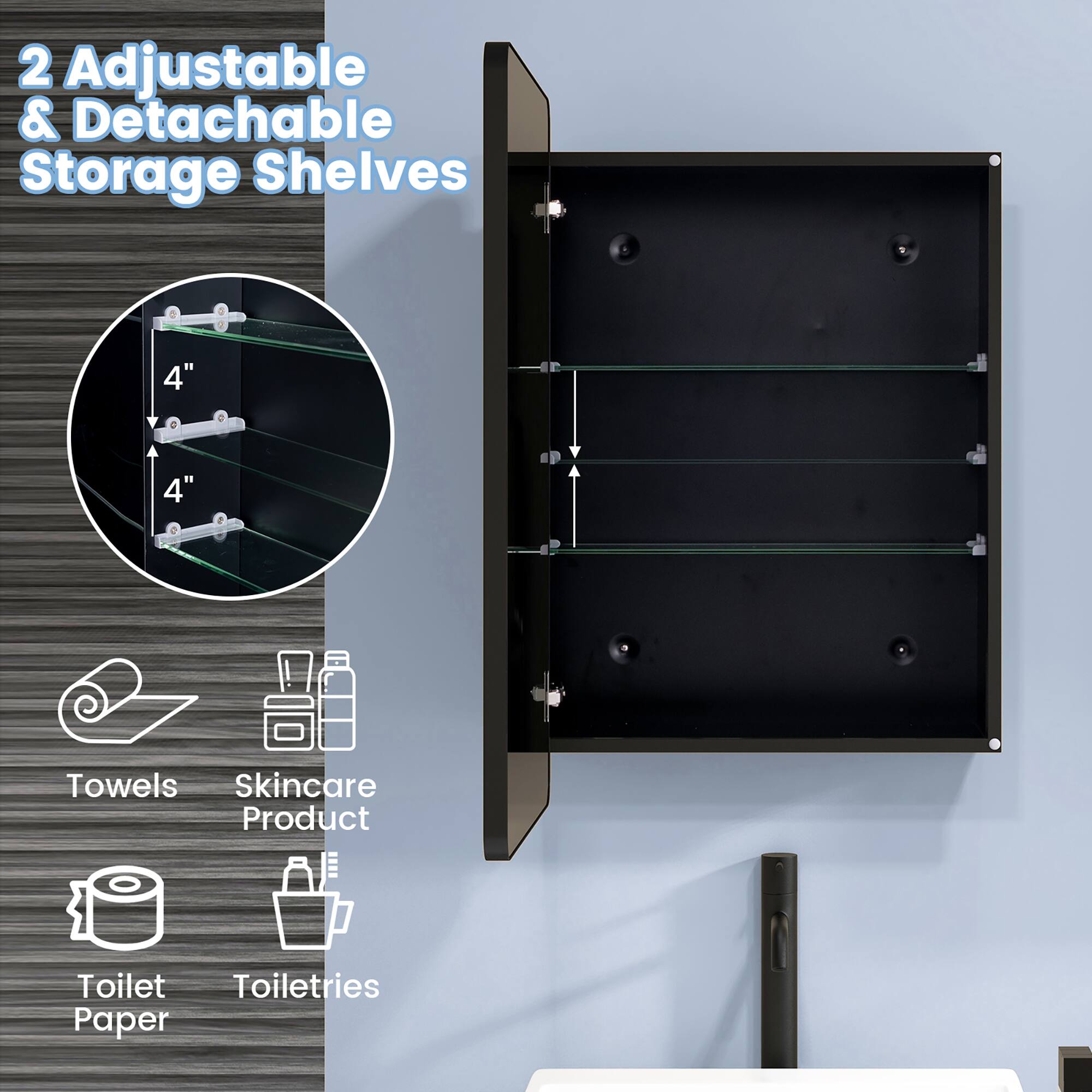 2 Adjustable & Detachable Storage Shelves

4" 4"

Towels Skincare Product Toilet Toiletries Paper