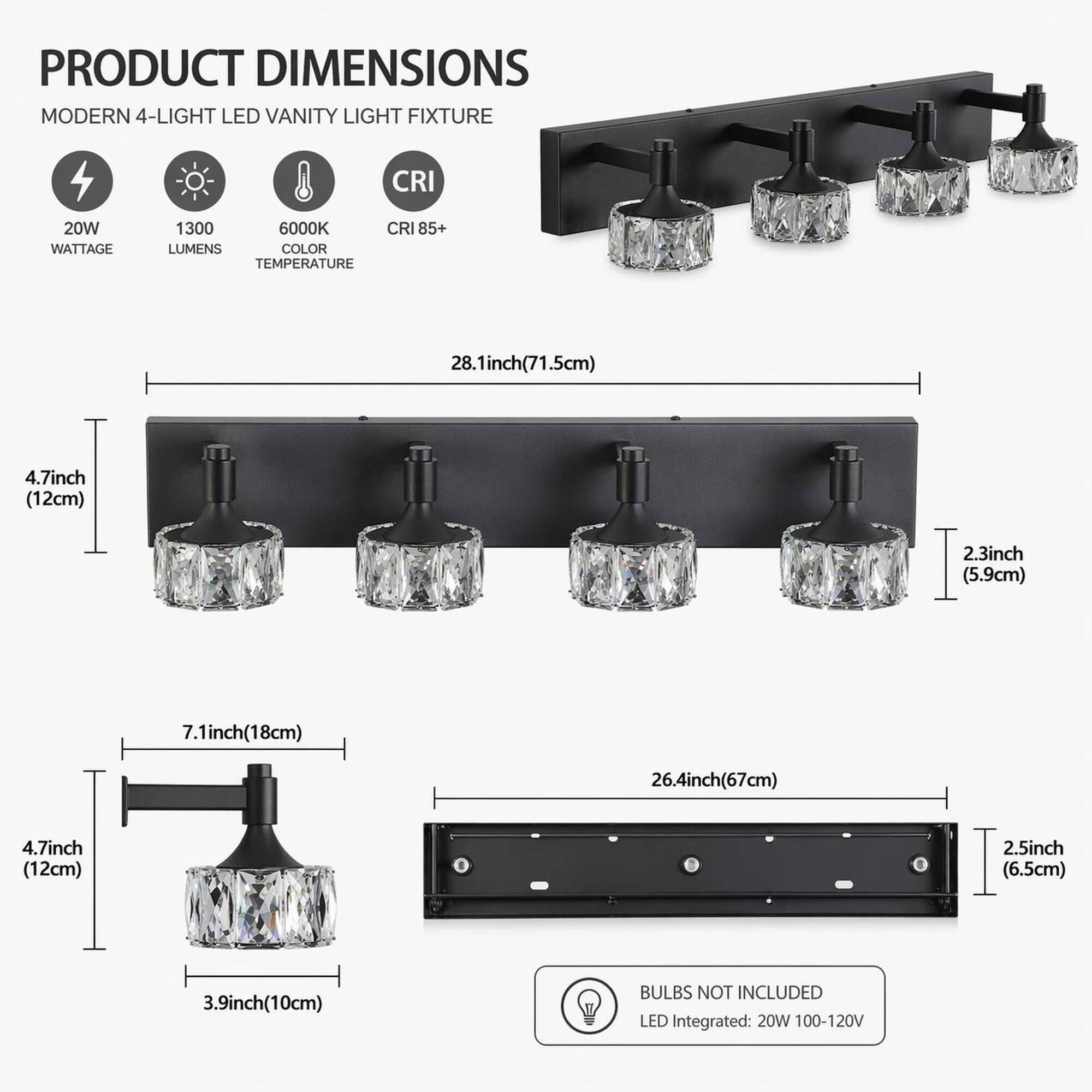 PRODUCT DIMENSIONS  
MODERN 4-LIGHT LED VANITY LIGHT FIXTURE

- 20W WATTAGE
- 1300 LUMENS
- 6000K COLOR TEMPERATURE
- CRI 85+

DIMENSIONS:
- 28.1 inch (71.5 cm)
- 4.7 inch (12 cm)
- 2.3 inch (5.9 cm)
- 7.1 inch (18 cm)
- 26.4 inch (67 cm)
- 2.5 inch (6.5 cm)
- 3.9 inch (10 cm)

BULBS NOT INCLUDED  
LED Integrated: 20W 100-120V