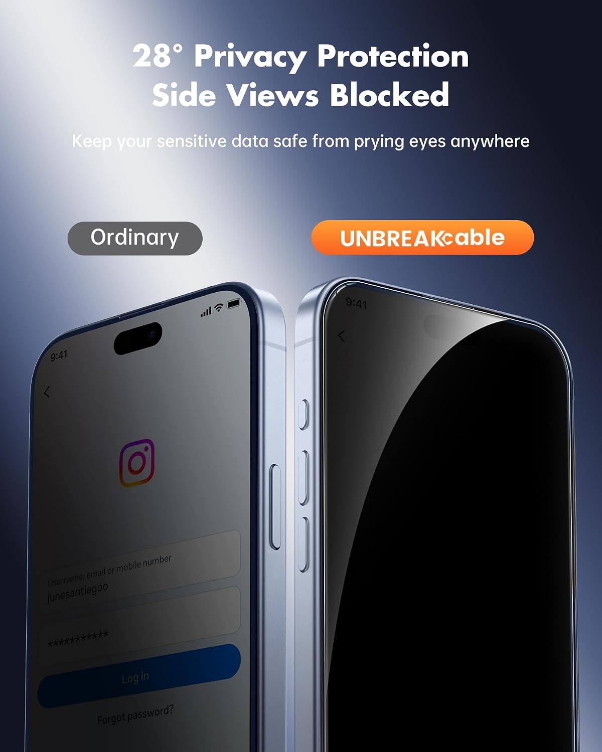28° Privacy Protection Side Views Blocked  
Keep your sensitive data safe from prying eyes anywhere  

Ordinary  
UNBREAKcable  

9:41  
9:41  

Username, email or mobile number  
junesantiagoo ***********  

Log in  
Forgot password?