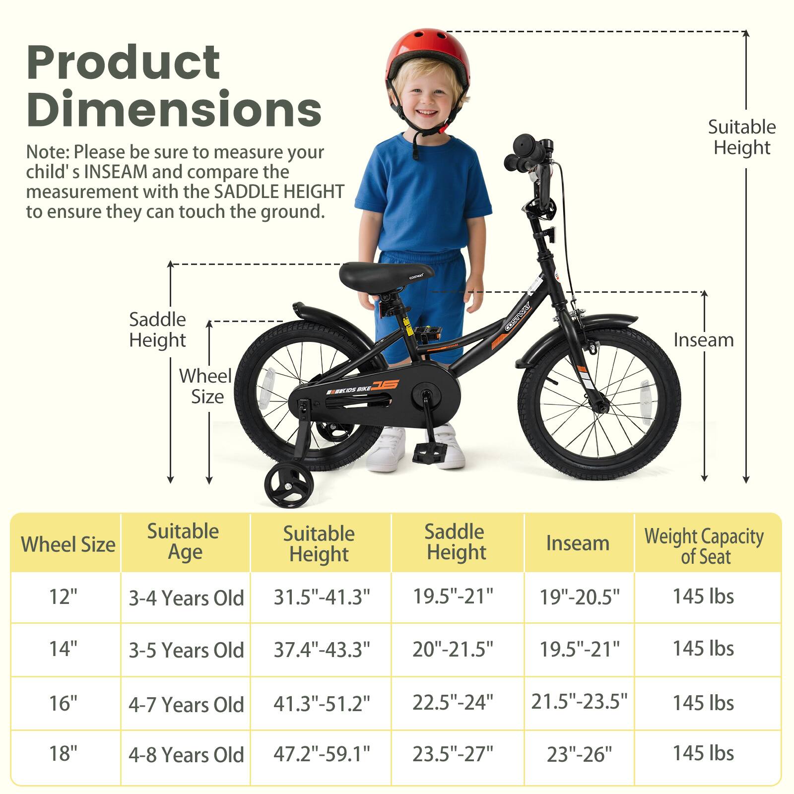 **Product Dimensions**

Note: Please be sure to measure your child's INSEAM and compare the measurement with the SADDLE HEIGHT to ensure they can touch the ground.

| Wheel Size | Suitable Age | Suitable Height | Saddle Height | Inseam | Weight Capacity of Seat |
|------------|-------------|----------------|--------------|--------|-----------------------|
| 12"        | 3-4 Years Old | 31.5"-41.3"     | 19.5"-21"     | 19"-20.5" | 145 lbs               |
| 14"        | 3-5 Years Old | 37.4"-43.3"     | 20"-21.5"     | 19.5"-21" | 145 lbs               |
| 16"        | 4-7 Years Old | 41.3"-51.2"     | 22.5"-24"     | 21.5"-23.5" | 145 lbs               |
| 18"        | 4-8 Years Old | 47