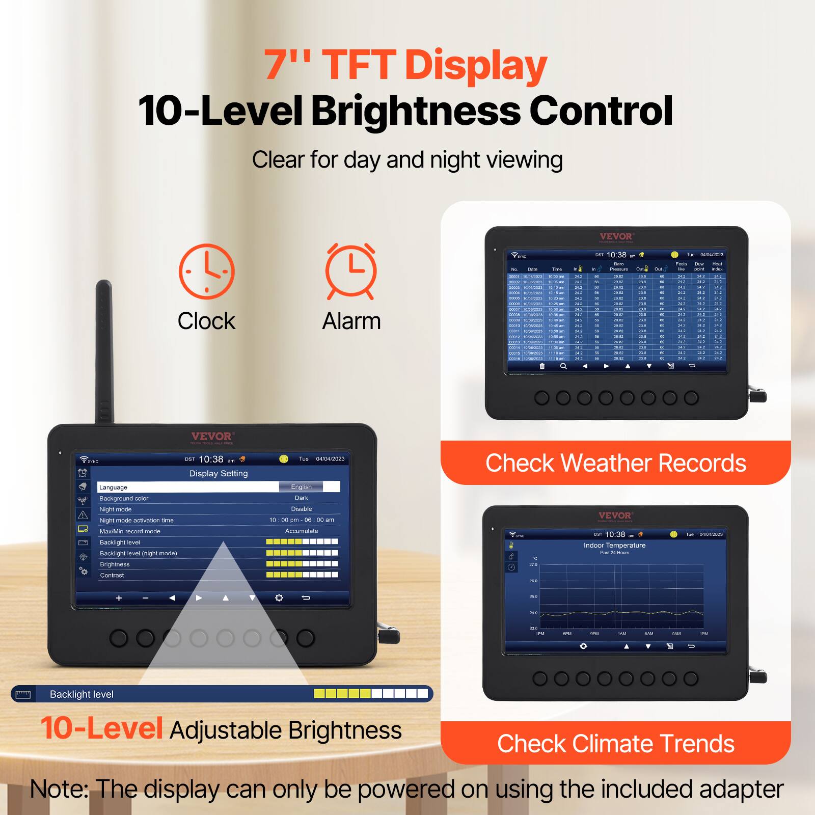 7" TFT Display  
10-Level Brightness Control  
Clear for day and night viewing  

VEVOR Clock Alarm  

- Display Setting  
- Language  
- Mastge  
- neght more naght ade sason se MLtA eres d tanknight v Sacklght -U ght nU erightess  
- Tu4 SETA Y Dars heudo 1 D - - dE are Annntato  
- Check Weather Records  
- VEVOR - 10 - .. immor Temperature  
- Backlight level  
- 10-Level Adjustable Brightness  
- Check Climate Trends  

Note: The display can only be powered on using the included adapter