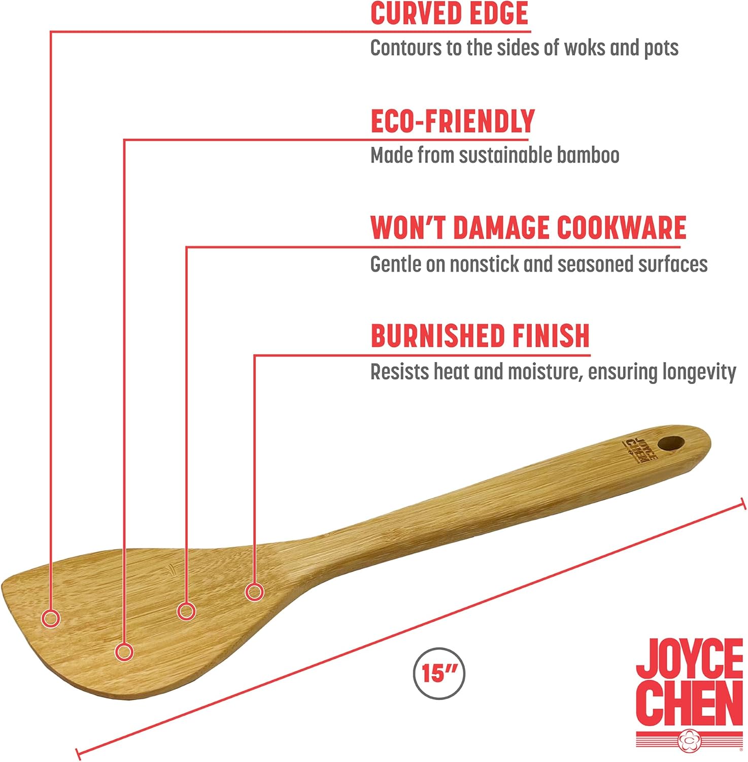 CURVED EDGE  
Contours to the sides of woks and pots  

ECO-FRIENDLY  
Made from sustainable bamboo  

WON'T DAMAGE COOKWARE  
Gentle on nonstick and seasoned surfaces  

BURNISHED FINISH  
Resists heat and moisture, ensuring longevity  

15"  

JOYCE CHEN