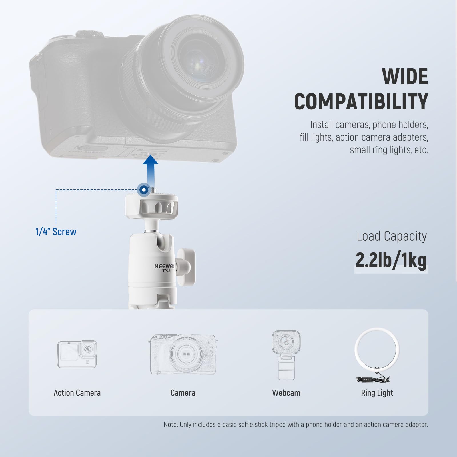 WIDE COMPATIBILITY  
Install cameras, phone holders, fill lights, action camera adapters, small ring lights, etc.  

1/4" Screw  
Load Capacity 2.2lb/1kg  

Action Camera  
Camera  
Webcam  
Ring Light  

Note: Only includes a basic selfie stick tripod with a phone holder and an action camera adapter.