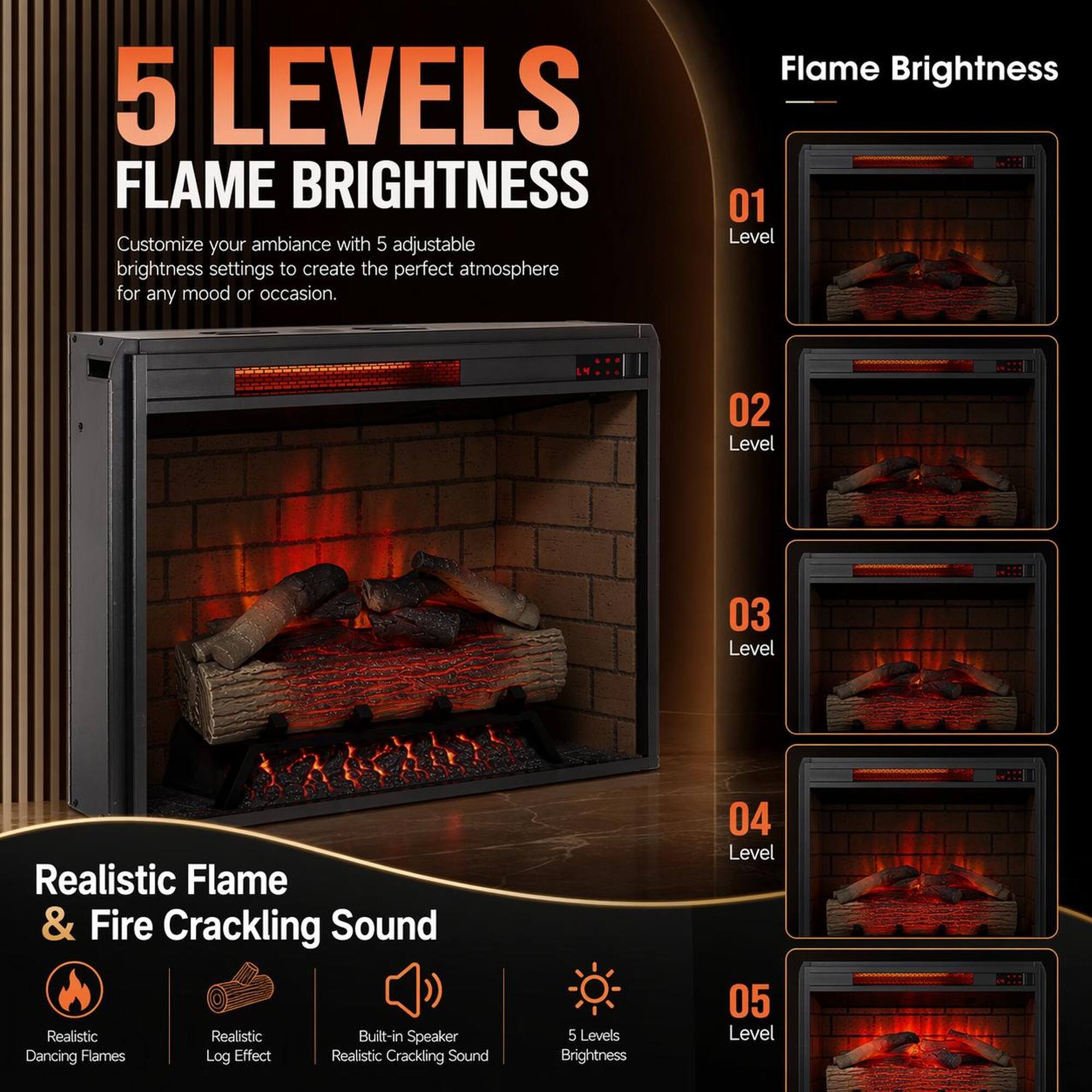 5 LEVELS FLAME BRIGHTNESS

Customize your ambiance with 5 adjustable brightness settings to create the perfect atmosphere for any mood or occasion.

Flame Brightness
01 Level
02 Level
03 Level
04 Level
05 Level

Realistic Flame & Fire Cracking Sound
- Realistic Dancing Flames
- Realistic Log Effect
- Built-in Speaker
- Realistic Cracking Sound
- 5 Levels Brightness