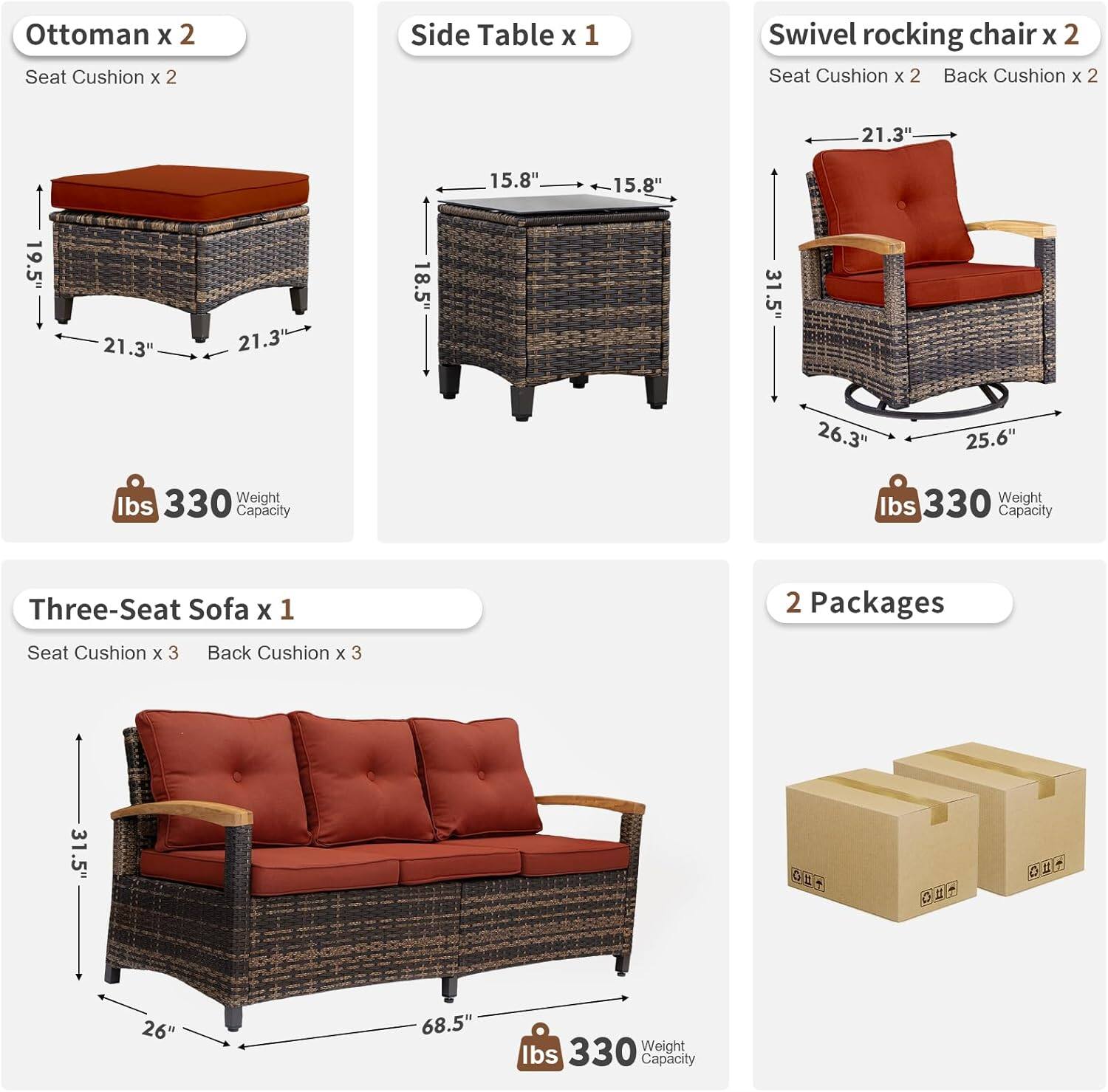 Ottoman x 2  
Seat Cushion x 2  

Side Table x 1  
15.8" x 15.8" x 18.5"  

Swivel Rocking Chair x 2  
Seat Cushion x 2  
Back Cushion x 2  
21.3" x 21.3" x 26.3" x 25.6"  

Three-Seat Sofa x 1  
Seat Cushion x 3  
Back Cushion x 3  
31.5" x 26" x 68.5"  

2 Packages  

Weight Capacity: 330 lbs