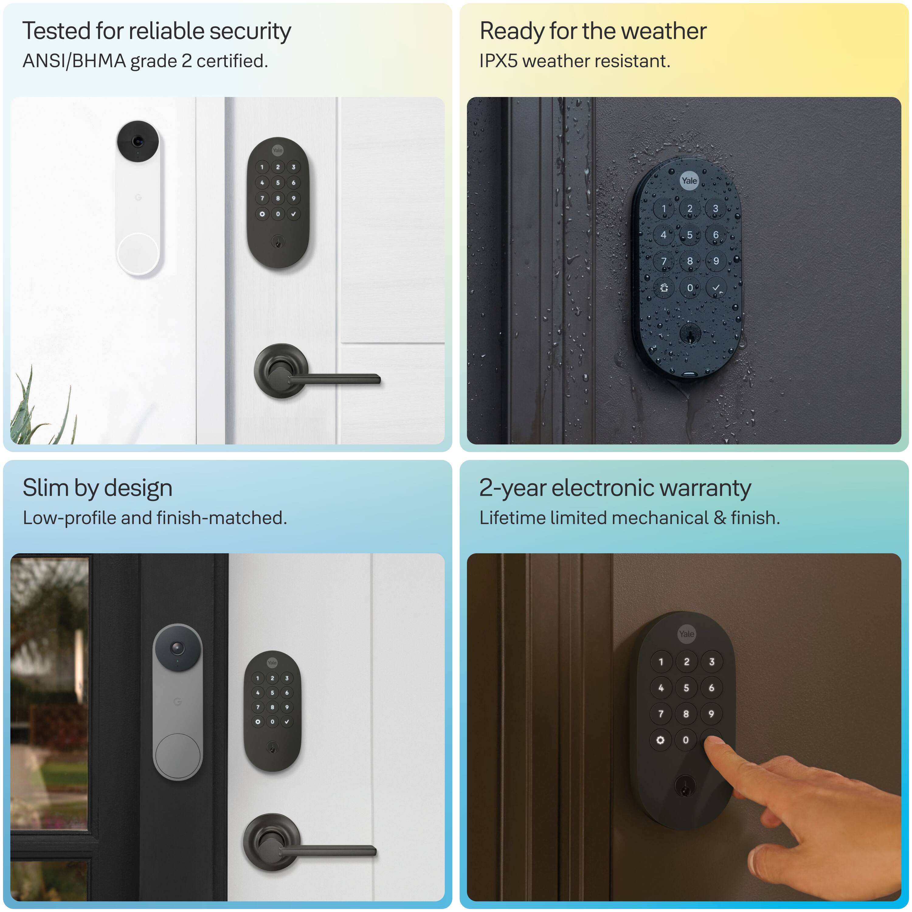 Tested for reliable security  
ANSI/BHMA grade 2 certified.

Ready for the weather  
IPX5 weather resistant.

Slim by design  
Low-profile and finish-matched.

2-year electronic warranty  
Lifetime limited mechanical & finish.