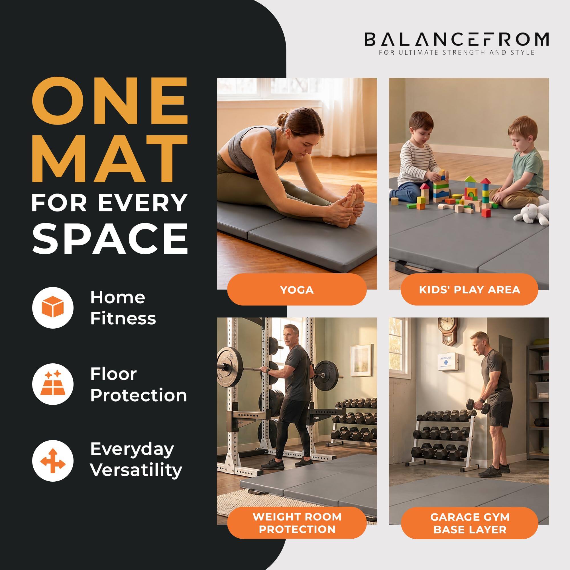 ONE MAT FOR EVERY SPACE

BALANCEFROM FOR ULTIMATE STRENGTH AND STYLE

Home Fitness
YOGA
KIDS' PLAY AREA
Floor Protection
Everyday Versatility
WEIGHT ROOM PROTECTION
GARAGE GYM BASE LAYER