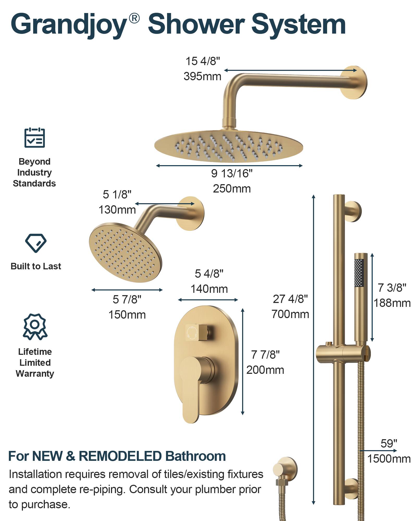 Grandjoy® Shower System

Beyond Industry Standards

Built to Last

Lifetime Limited Warranty

For NEW & REMODELED Bathroom

Installation requires removal of tiles/existing fixtures and complete re-piping. Consult your plumber prior to purchase.

- 15 4/8" 395mm
- 9 13/16" 250mm
- 5 1/8" 130mm
- 5 7/8" 150mm
- 5 4/8" 140mm
- 27 4/8" 700mm
- 7 3/8" 188mm
- 7 7/8" 200mm
- 59" 1500mm