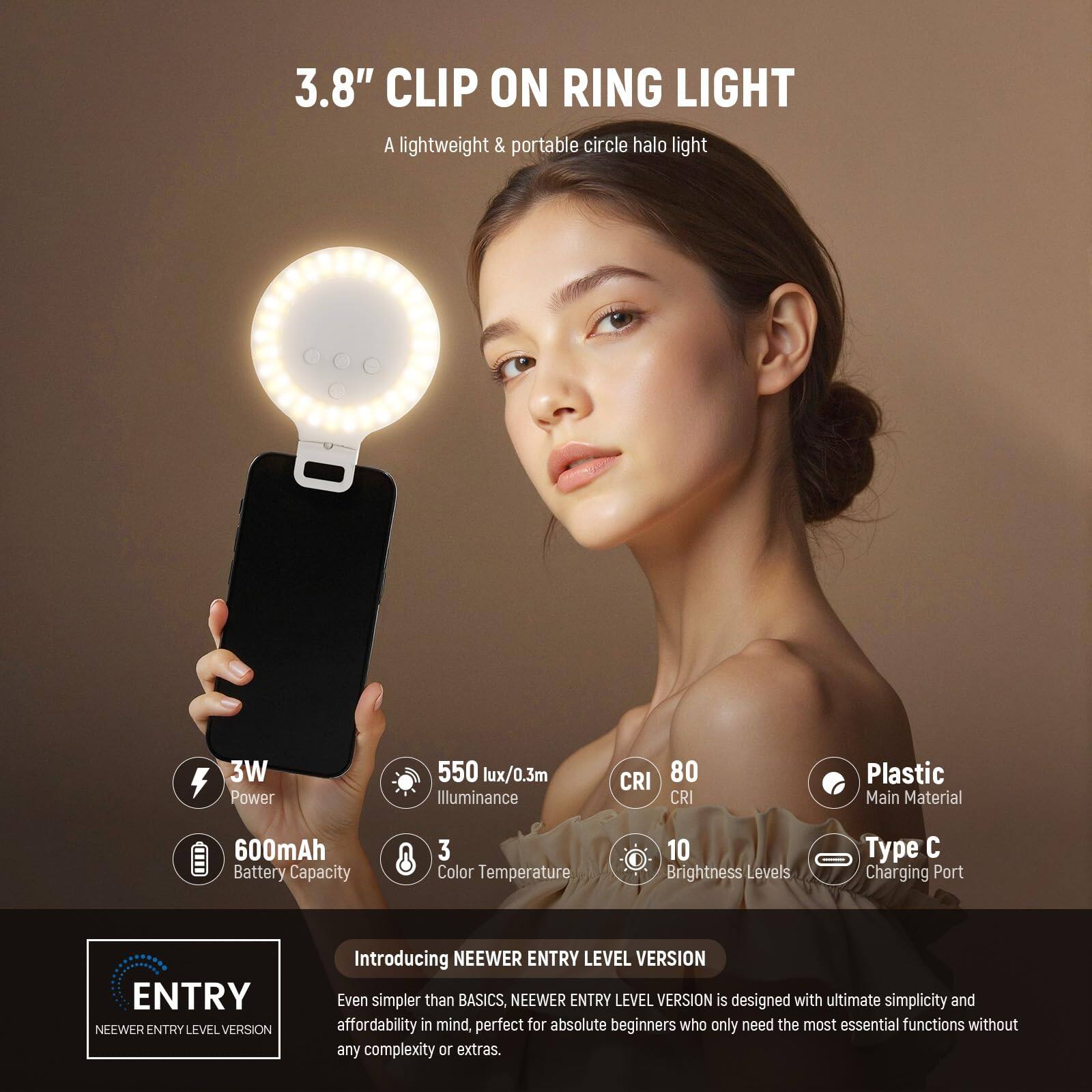 3.8" CLIP ON RING LIGHT  
A lightweight & portable circle halo light  

- 3W Power  
- 550 lux/0.3m Illuminance  
- CRI 80  
- Plastic Main Material  
- 600mAh Battery Capacity  
- 3 Color Temperature  
- 10 Brightness Levels  
- Type C Charging Port  

ENTRY LEVEL VERSION  
Introducing NEEWER ENTRY LEVEL VERSION  
Even simpler than BASICS, NEEWER ENTRY LEVEL VERSION is designed with ultimate simplicity and affordability in mind, perfect for absolute beginners who only need the most essential functions without any complexity or extras.