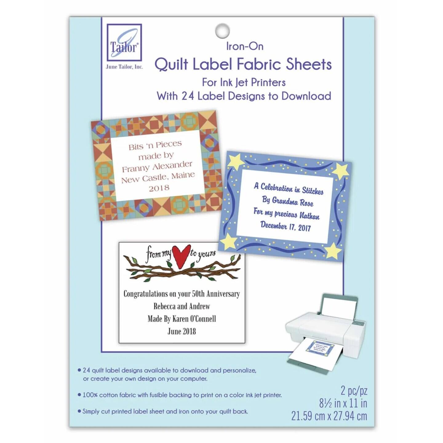 Tailor Iron-On June Tailor, Inc. Quilt Label Fabric Sheets For Ink Jet Printers With 24 Label Designs to Download
Bits 'n Pieces made by Franny Alexander New Castle, Maine 2018
A Celebration in Stitches By Grandma Rose For my precious Nathan December 17, 2017
from my heart to yours Congratulations on your 50th Anniversary Rebecca and Andrew Made By Karen O'Connell June 2018
24 quilt label designs available to download and personalize, or create your own design on your computer.
100% cotton fabric with fusible backing to print on a color ink jet printer.
2 pc/pz 8 1/2 in x 11 in 21.59 cm x 27.94 cm
Simply cut printed label sheet and iron onto your quilt back