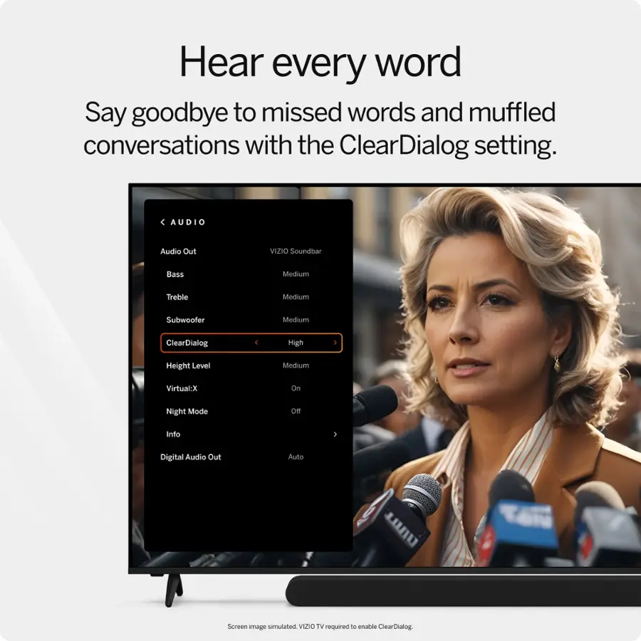 Hear every word. Say goodbye to missed words and muffled conversations with the ClearDialog setting.

Audio:

* Audio Out
* VIZIO Soundbar
* Bass
* Treble
* Subwoofer
* ClearDialog
* 4 High Height Level
* Medium
* Virtual:X
* On Night Mode
* Info 1
* Digital Audio Out
* Auto
* Screen image simulated
* V12IO TV required to enable ClearDialog