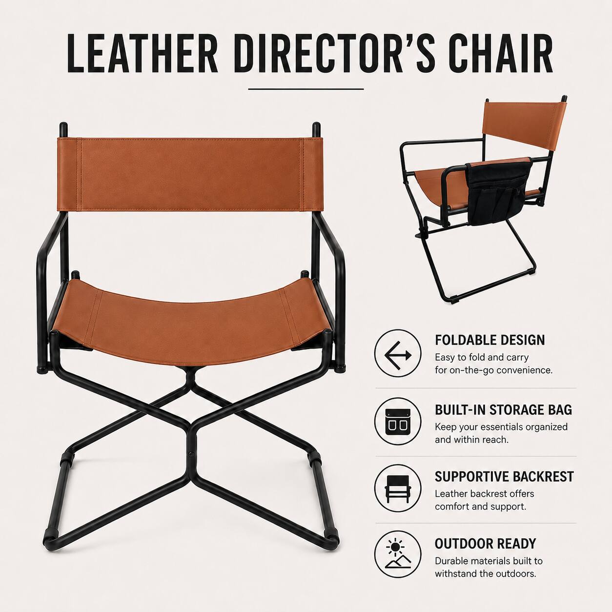 LEATHER DIRECTOR'S CHAIR

FOLDABLE DESIGN
Easy to fold and carry for on-the-go convenience.

BUILT-IN STORAGE BAG
Keep your essentials organized and within reach.

SUPPORTIVE BACKREST
Leather backrest offers comfort and support.

OUTDOOR READY
Durable materials built to withstand the outdoors.