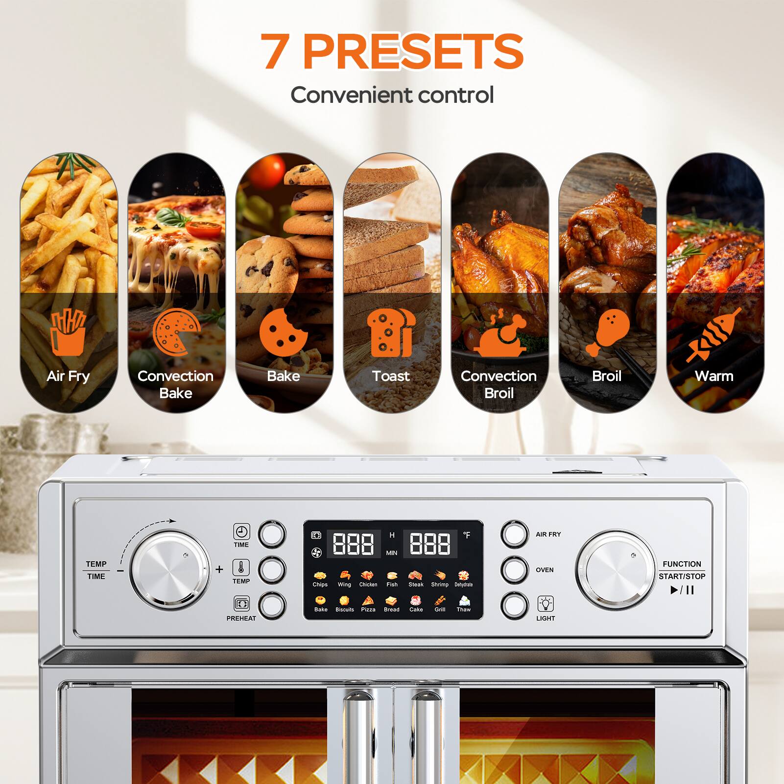 7 PRESETS  
Convenient control  

Air Fry  
Convection Bake  
Bake  
Toast  
Convection Broil  
Broil  
Warm  

TIME  
MIN  
F  
FRY TEMP  
TIME + TEMP  
HH  
PREHEAT  

OVEN LIGHT  
FUNCTION  
START/STOP  

Chips  
Wing  
Chicken  
Fish  
Biscuits  
Pizza  
Bread  
Steak  
Shrimp  
Sausages  
Cake  
Grill  
Thaw