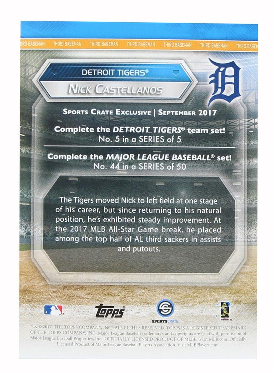 **DETROIT TIGERS**  
**Nick CASTELLANOS**  
**SPORTS CRATE Exclusive | September 2017**  

**Complete the DETROIT TIGERS® team set!**  
No. 5 in a SERIES of 5  

**Complete the MAJOR LEAGUE BASEBALL® set!**  
No. 44 in a SERIES of 50  

The Tigers moved Nick to left field at one stage of his career, but since returning to his natural position, he's exhibited steady improvement. At the 2017 MLB All-Star Game break, he placed among the top half of AL third sackers in assists and putouts.  

**TOPPS SPORTS CRATE & 2017 THE TOPPS COMPANY, INC. ALL RIGHTS RESERVED**  
**TOPPS IS A REGISTERED TRADEMARK OF THE TOPPS COMPANY, INC.**  
**Major League Baseball trademarks and copyrights are used with permission of Major League Baseball Properties, Inc.**  
**OFFICIALLY LICENSED PRODUCT OF MLB**  
**Visit MLB.com**  
**Officially Licensed Product of Major League Baseball Players Association**  
**Visit MLBPlayers.com**  

**SPORTS CRATE**  
**©