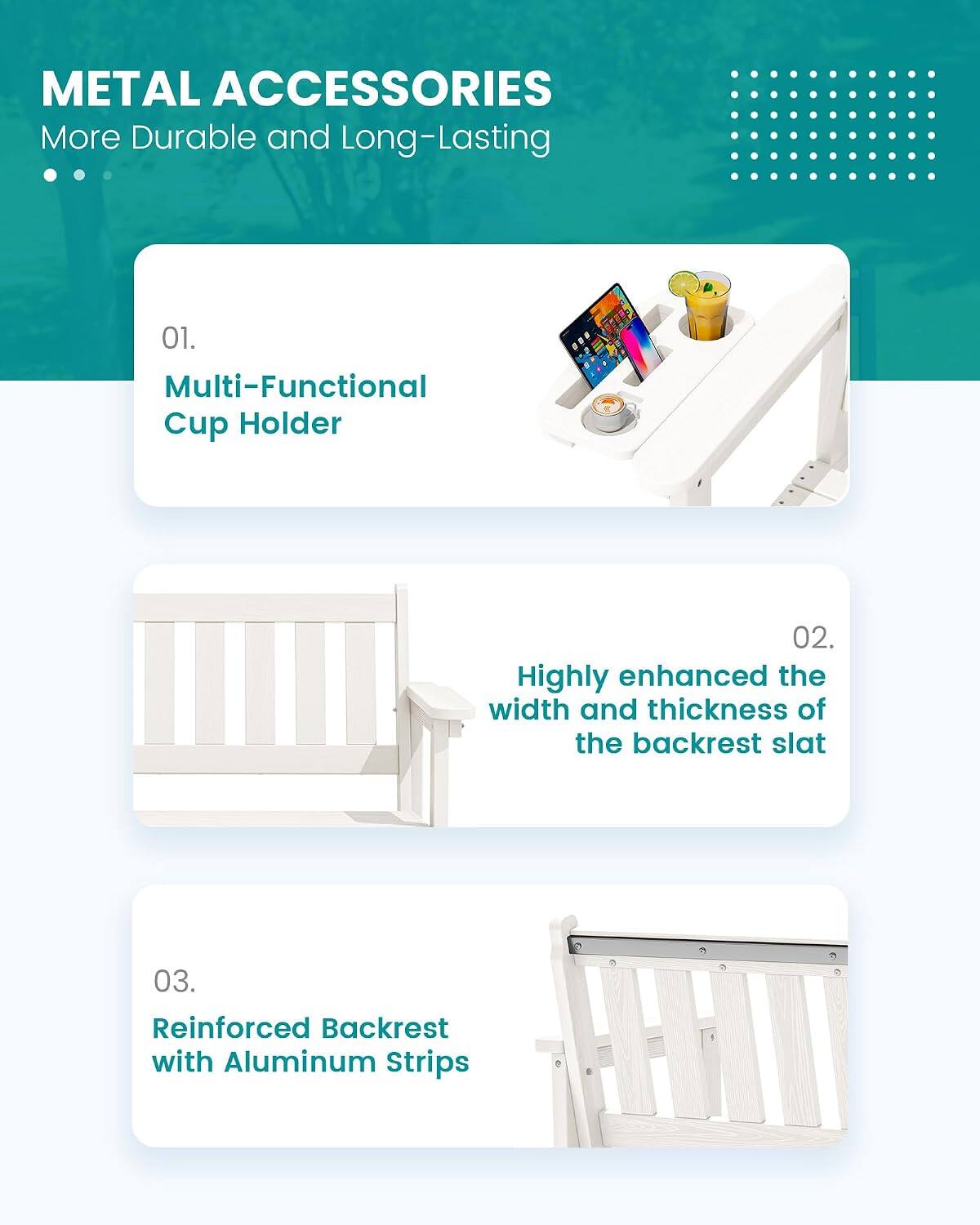 METAL ACCESSORIES  
More Durable and Long-Lasting

01. Multi-Functional Cup Holder

02. Highly enhanced the width and thickness of the backrest slat

03. Reinforced Backrest with Aluminum Strips