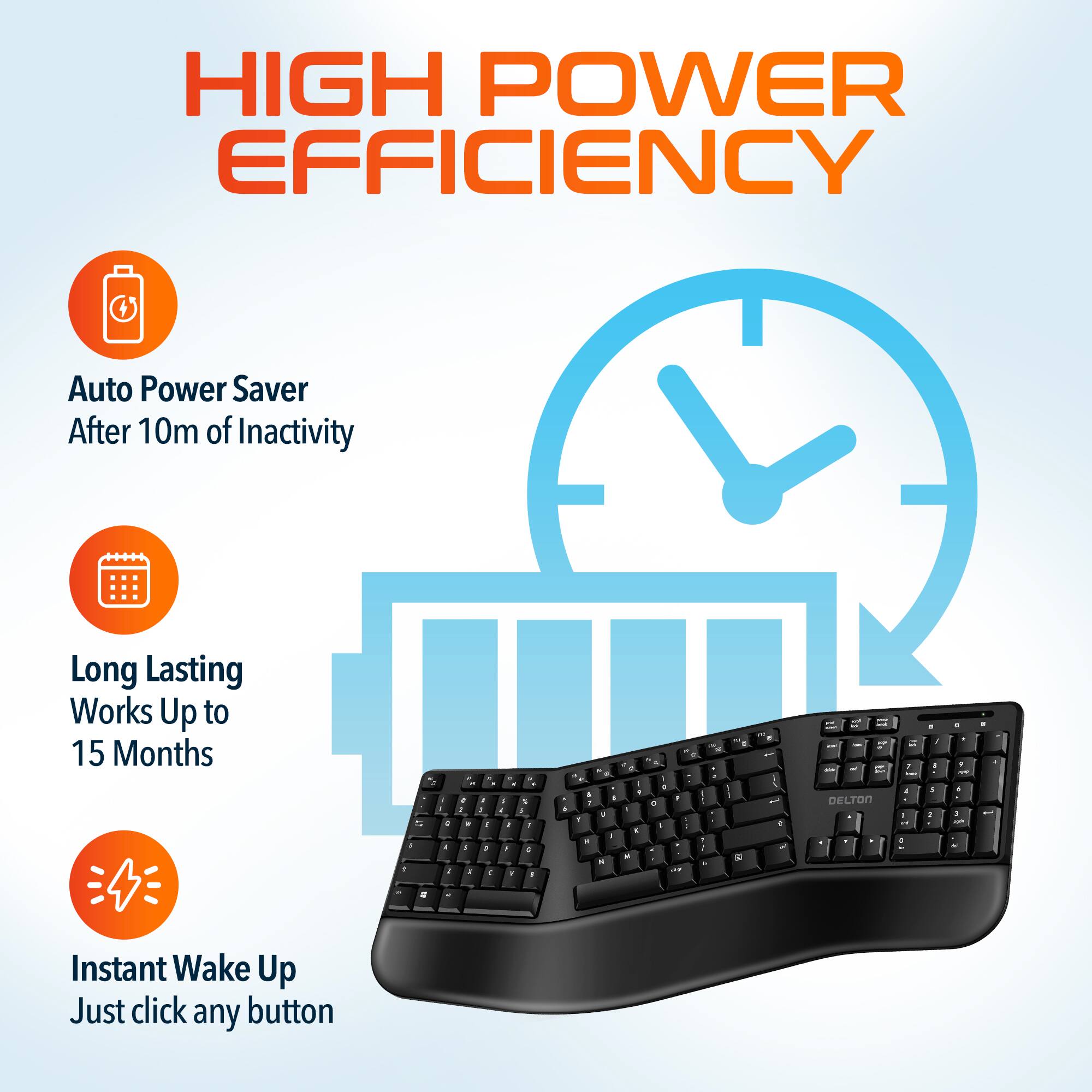 HIGH POWER EFFICIENCY
Auto Power Saver After 10m of Inactivity
Long Lasting Works Up to 15 Months
Instant Wake Up Just click any button