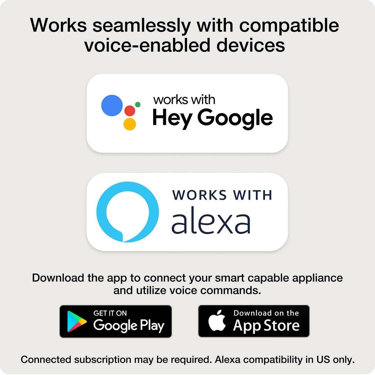 Works seamlessly with compatible voice-enabled devices
- works with Hey Google
- WORKS WITH alexa
Download the app to connect your smart capable appliance and utilize voice commands.
- GET IT ON Google Play
- Download on the App Store
Connected subscription may be required. Alexa compatibility in US only.
