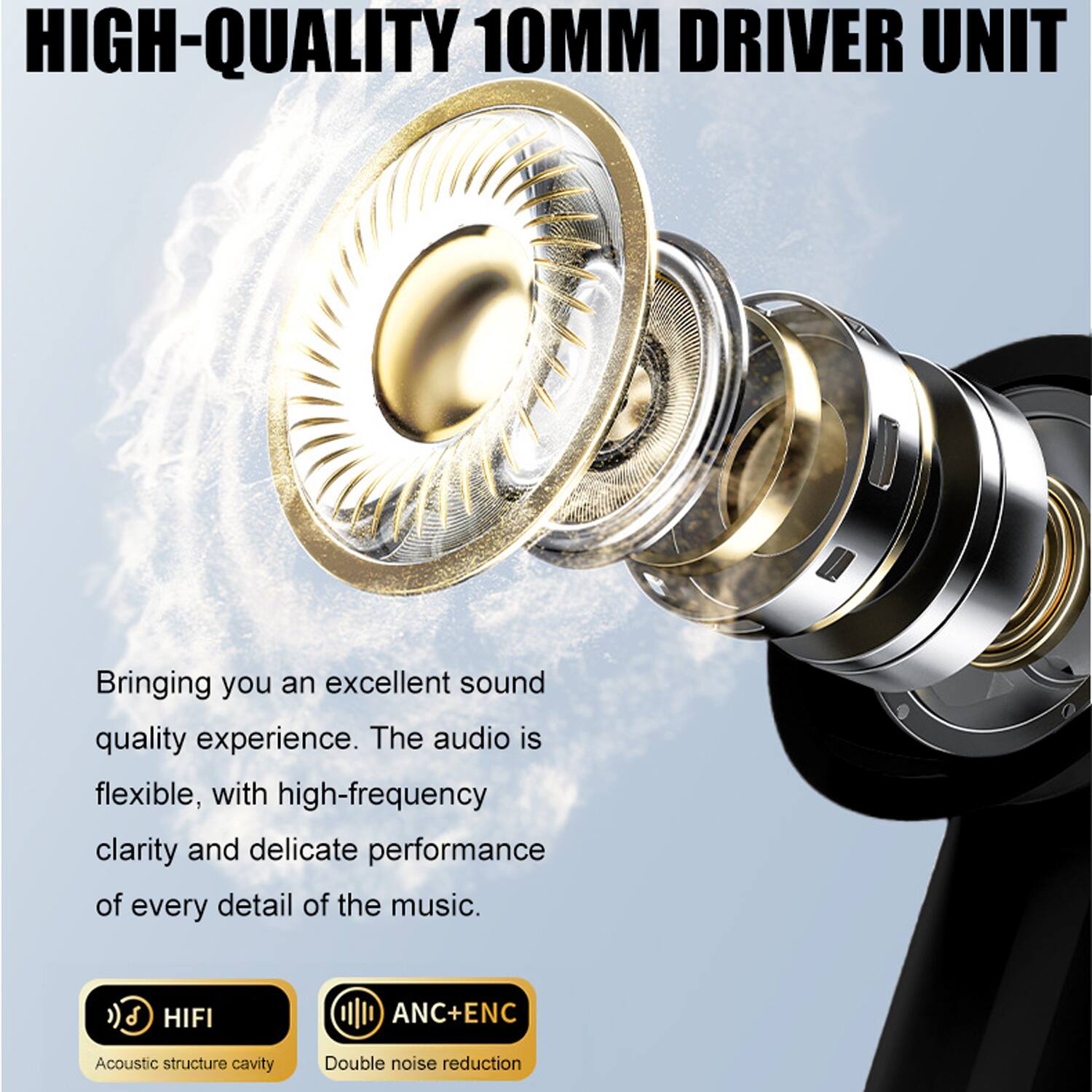 **HIGH-QUALITY 10MM DRIVER UNIT**

Bringing you an excellent sound quality experience. The audio is flexible, with high-frequency clarity and delicate performance of every detail of the music.

- HIFI  
  Acoustic structure cavity

- ANC+ENC  
  Double noise reduction