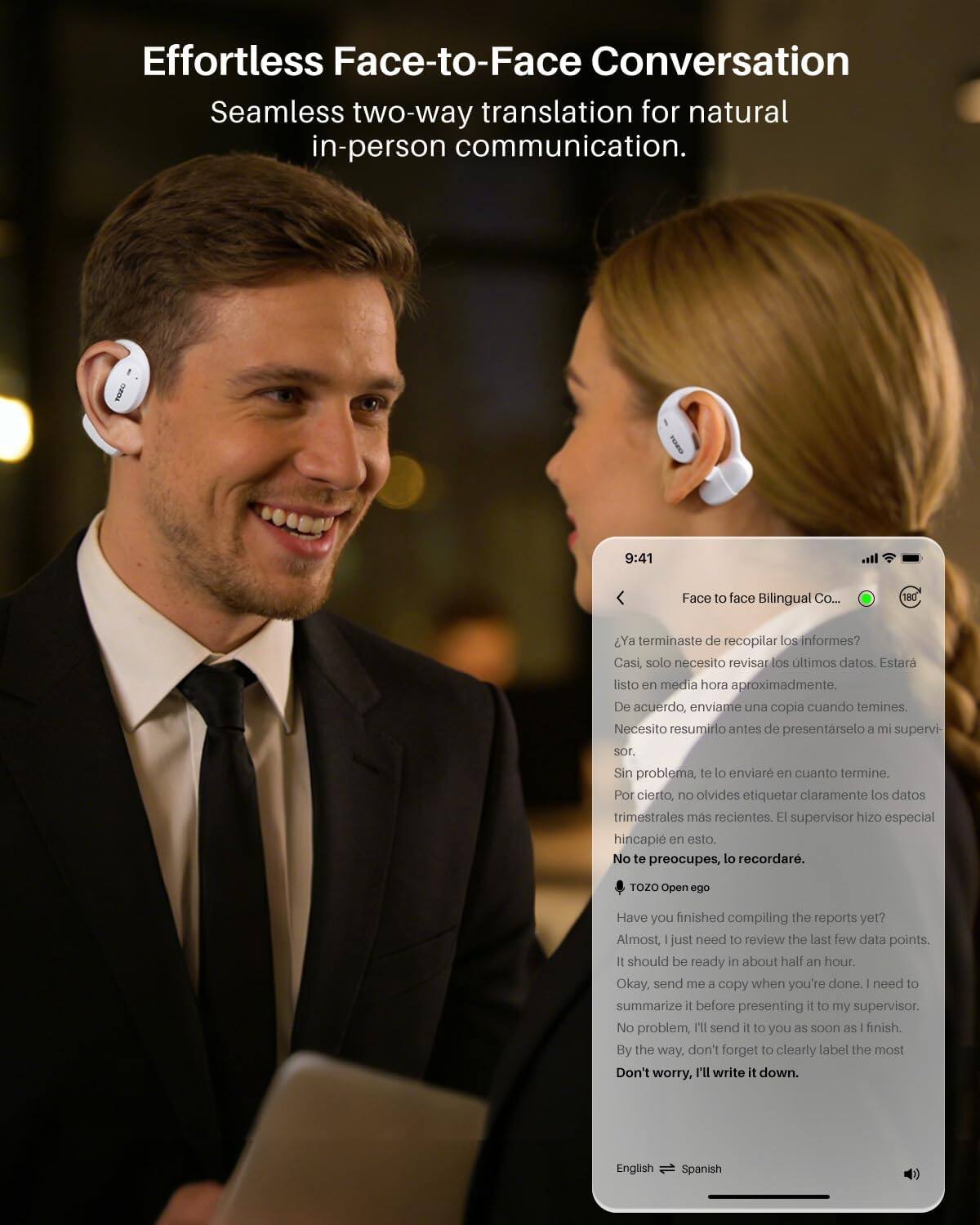 Effortless Face-to-Face Conversation  
Seamless two-way translation for natural in-person communication.

9:41  
Face to face Bilingual Co...  
180

Ya terminaste de recopilar los informes?  
Casi, solo necesito revisar los últimos datos. Estaré listo en media hora aproximadamente.  
De acuerdo, envíame una copia cuando termines. Necesito resumirlo antes de presentarlo a mi supervisor.  
Sin problema, te lo enviaré en cuanto termine. Por cierto, no olvides etiquetar claramente los datos trimestrales más recientes. El supervisor hizo especial hincapié en esto.  
No te preocupes, lo recordaré.

TOZO Open ego

Have you finished compiling the reports yet?  
Almost, I just need to review the last few data points. It should be ready in about half an hour.  
Okay, send me a copy when you're done. I need to summarize it before presenting it to my supervisor.  
No problem, I'll send it to you as soon as I finish.  
By the way, don't forget to clearly label the most recent quarterly data. The supervisor made