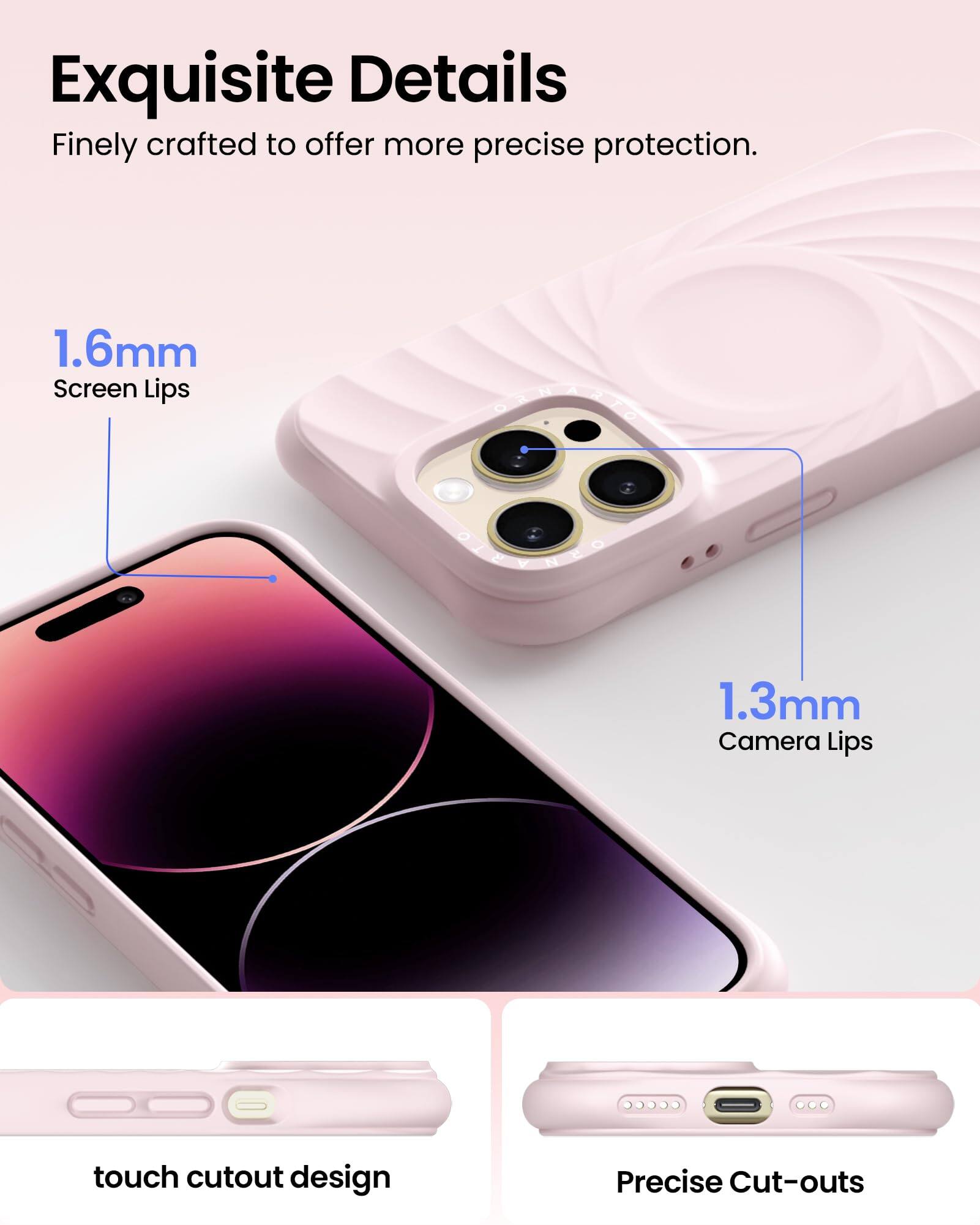 Exquisite Details  
Finely crafted to offer more precise protection.  
1.6mm Screen Lips  
1.3mm Camera Lips  
touch cutout design  
Precise Cut-outs