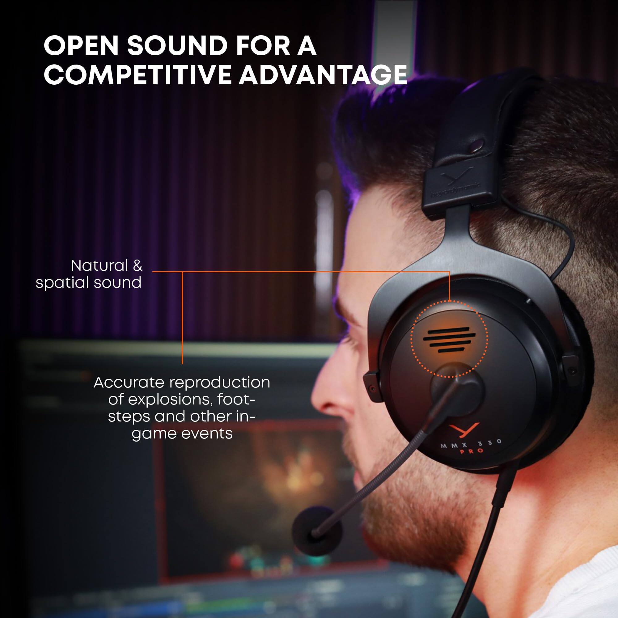 OPEN SOUND FOR A COMPETITIVE ADVANTAGE

Natural & spatial sound

Accurate reproduction of explosions, footsteps and other in-game events

MMX 330 PRO