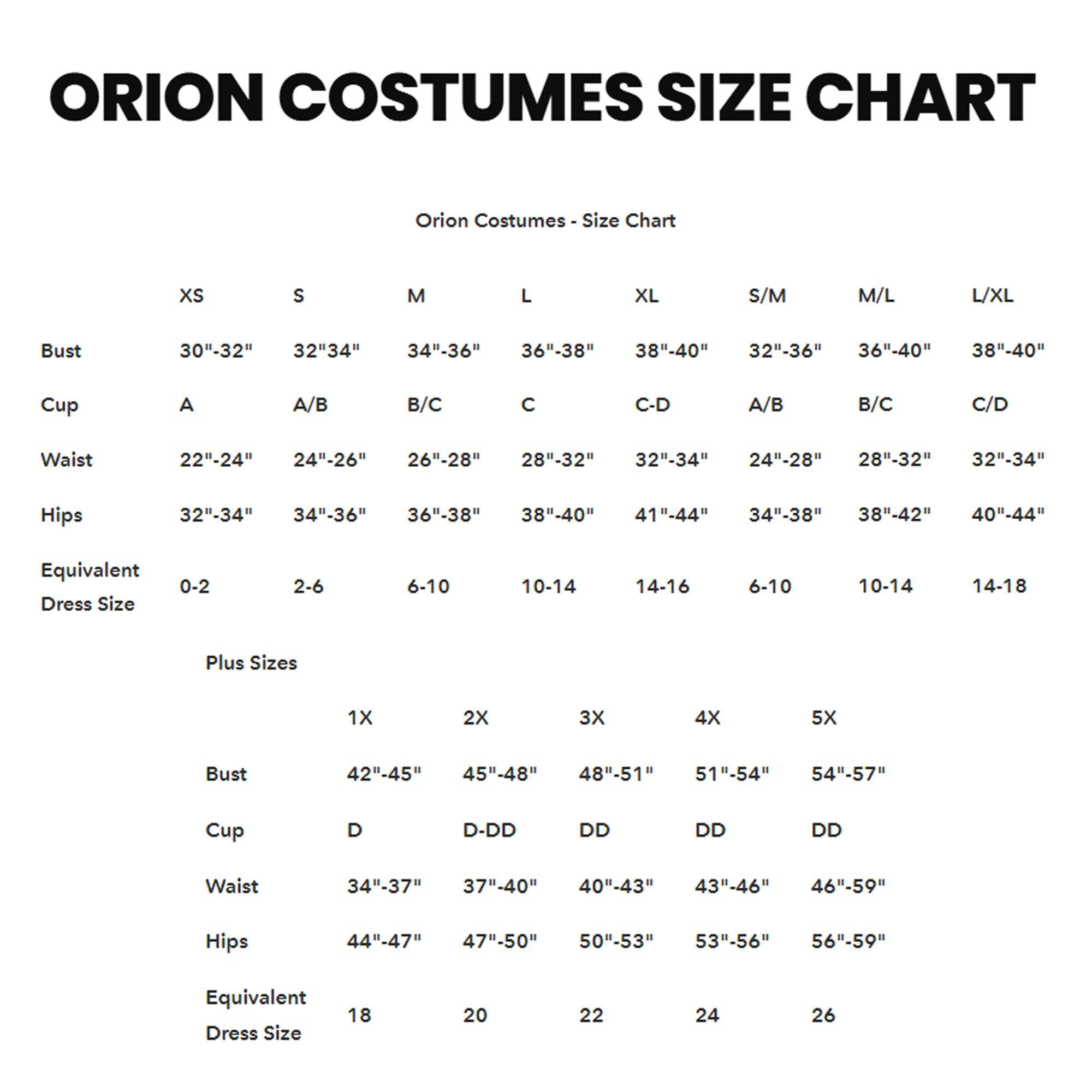 ORION COSTUMES SIZE CHART

Orion Costumes - Size Chart

| Size | Bust       | Cup | Waist       | Hips       | Equivalent Dress Size |
|------|------------|-----|-------------|------------|----------------------|
| XS   | 30"-32"    | A   | 22"-24"     | 32"-34"    | 0-2                 |
| S    | 32"-34"    | A/B | 24"-26"     | 34"-36"    | 2-6                 |
| M    | 34"-36"    | B/C | 26"-28"     | 36"-38"    | 6-10                |
| L    | 36"-38"    | C   | 28"-32"     | 38"-40"    | 10-14               |
| XL   | 38"-40"    | C-D | 32"-34"     | 41"-44"    | 14-16               |
|